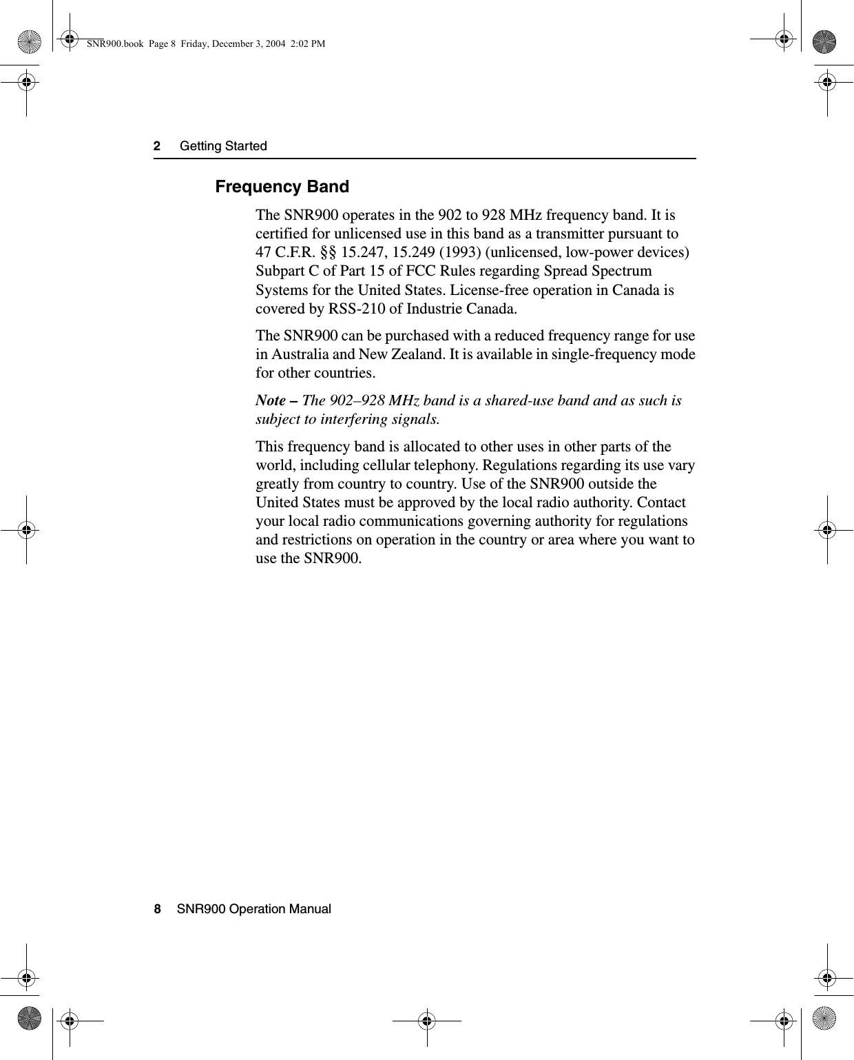 2     Getting Started8    SNR900 Operation Manual2.3.2 Frequency BandThe SNR900 operates in the 902 to 928 MHz frequency band. It is certified for unlicensed use in this band as a transmitter pursuant to 47 C.F.R. §§ 15.247, 15.249 (1993) (unlicensed, low-power devices) Subpart C of Part 15 of FCC Rules regarding Spread Spectrum Systems for the United States. License-free operation in Canada is covered by RSS-210 of Industrie Canada.The SNR900 can be purchased with a reduced frequency range for use in Australia and New Zealand. It is available in single-frequency mode for other countries. Note – The 902–928 MHz band is a shared-use band and as such is subject to interfering signals.This frequency band is allocated to other uses in other parts of the world, including cellular telephony. Regulations regarding its use vary greatly from country to country. Use of the SNR900 outside the United States must be approved by the local radio authority. Contact your local radio communications governing authority for regulations and restrictions on operation in the country or area where you want to use the SNR900.SNR900.book  Page 8  Friday, December 3, 2004  2:02 PM