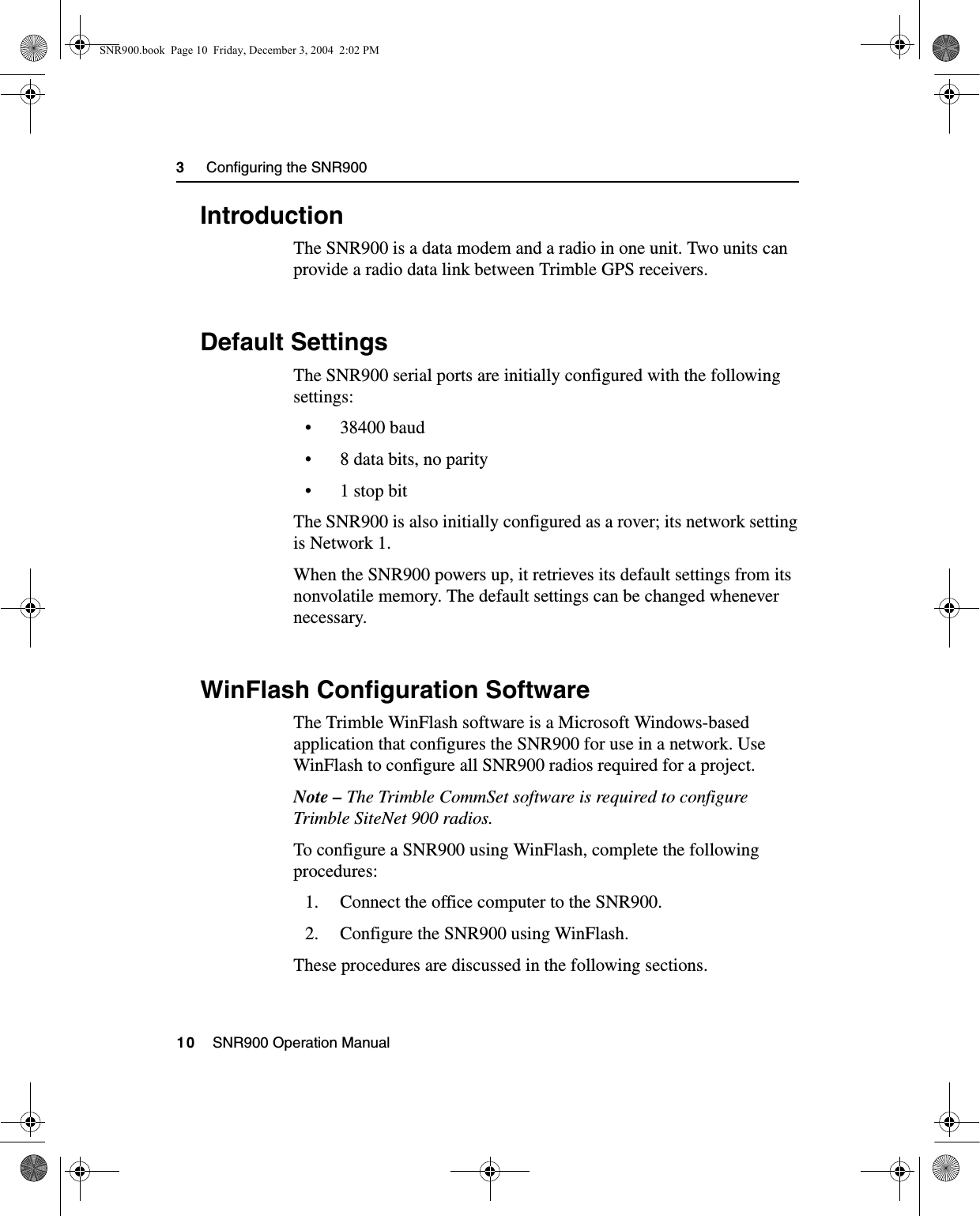 3     Configuring the SNR90010    SNR900 Operation Manual3.1 IntroductionThe SNR900 is a data modem and a radio in one unit. Two units can provide a radio data link between Trimble GPS receivers.3.2 Default SettingsThe SNR900 serial ports are initially configured with the following settings:• 38400 baud• 8 data bits, no parity•1 stop bitThe SNR900 is also initially configured as a rover; its network setting is Network 1.When the SNR900 powers up, it retrieves its default settings from its nonvolatile memory. The default settings can be changed whenever necessary.3.3 WinFlash Configuration SoftwareThe Trimble WinFlash software is a Microsoft Windows-based application that configures the SNR900 for use in a network. Use WinFlash to configure all SNR900 radios required for a project.Note – The Trimble CommSet software is required to configure Trimble SiteNet 900 radios.To configure a SNR900 using WinFlash, complete the following procedures:1. Connect the office computer to the SNR900.2. Configure the SNR900 using WinFlash.These procedures are discussed in the following sections.SNR900.book  Page 10  Friday, December 3, 2004  2:02 PM