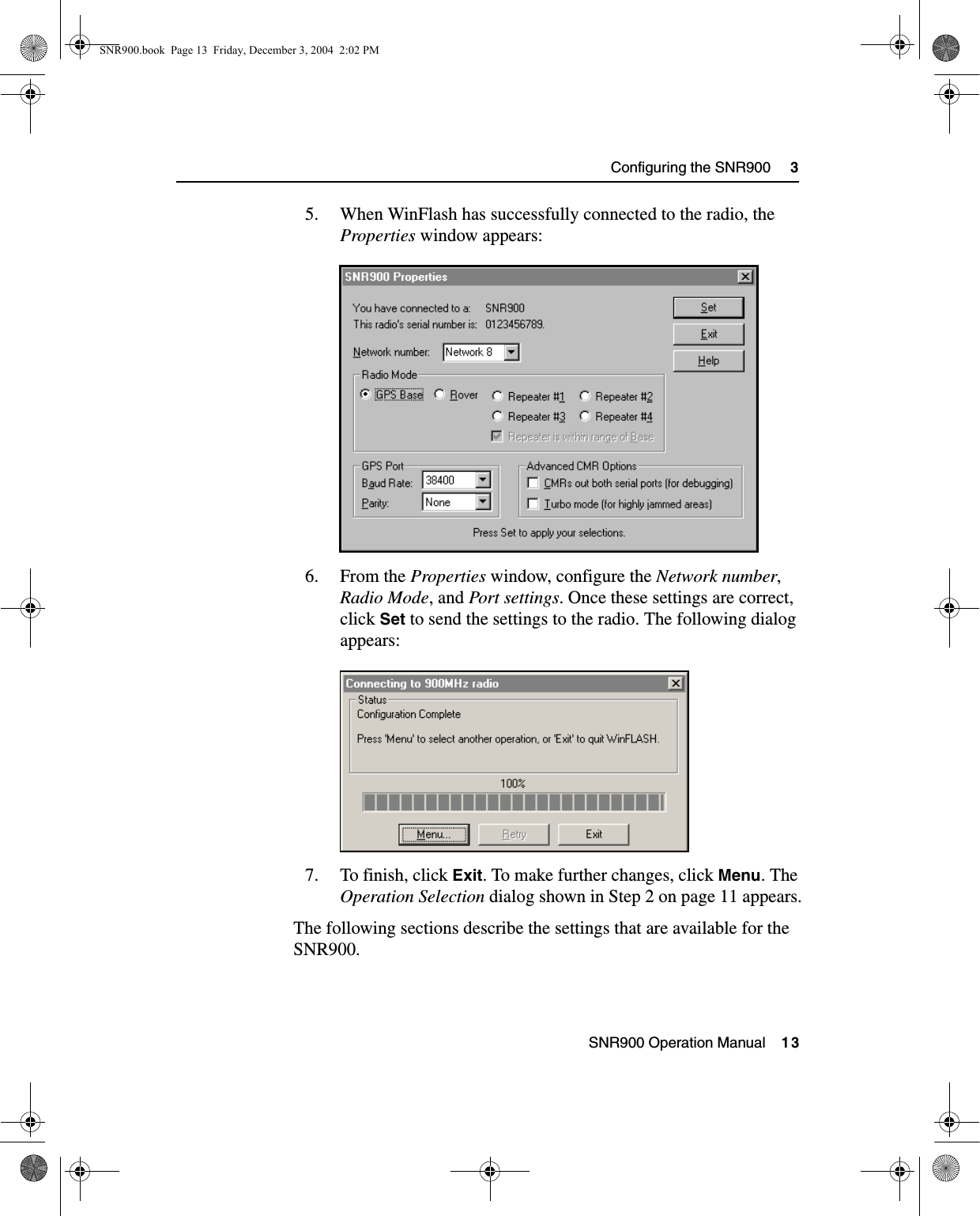  SNR900 Operation Manual    13Configuring the SNR900     35. When WinFlash has successfully connected to the radio, the Properties window appears: 6. From the Properties window, configure the Network number, Radio Mode, and Port settings. Once these settings are correct, click Set to send the settings to the radio. The following dialog appears: 7. To finish, click Exit. To make further changes, click Menu. The Operation Selection dialog shown in Step 2 on page 11 appears.The following sections describe the settings that are available for the SNR900.SNR900.book  Page 13  Friday, December 3, 2004  2:02 PM