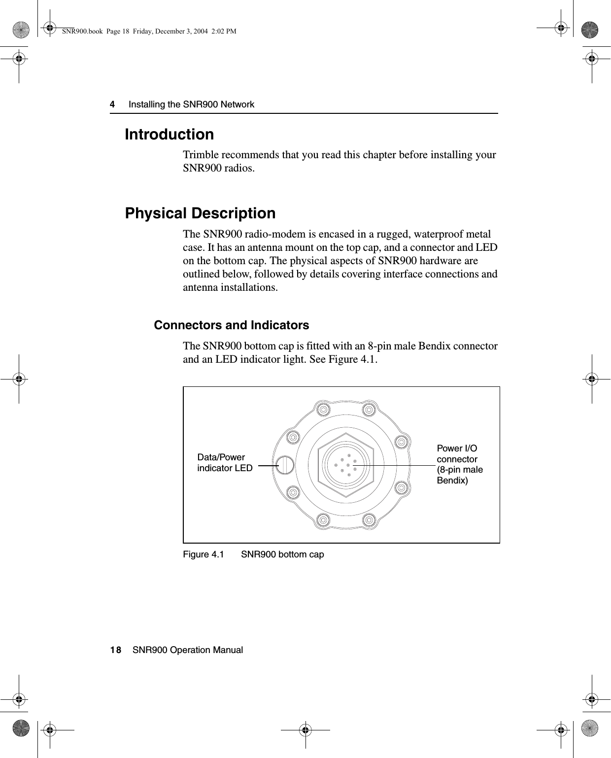 4     Installing the SNR900 Network18    SNR900 Operation Manual4.1 IntroductionTrimble recommends that you read this chapter before installing your SNR900 radios.4.2 Physical DescriptionThe SNR900 radio-modem is encased in a rugged, waterproof metal case. It has an antenna mount on the top cap, and a connector and LED on the bottom cap. The physical aspects of SNR900 hardware are outlined below, followed by details covering interface connections and antenna installations. 4.2.1 Connectors and IndicatorsThe SNR900 bottom cap is fitted with an 8-pin male Bendix connector and an LED indicator light. See Figure 4.1.Figure 4.1 SNR900 bottom capPower I/O connector (8-pin male Bendix)Data/Powerindicator LEDSNR900.book  Page 18  Friday, December 3, 2004  2:02 PM