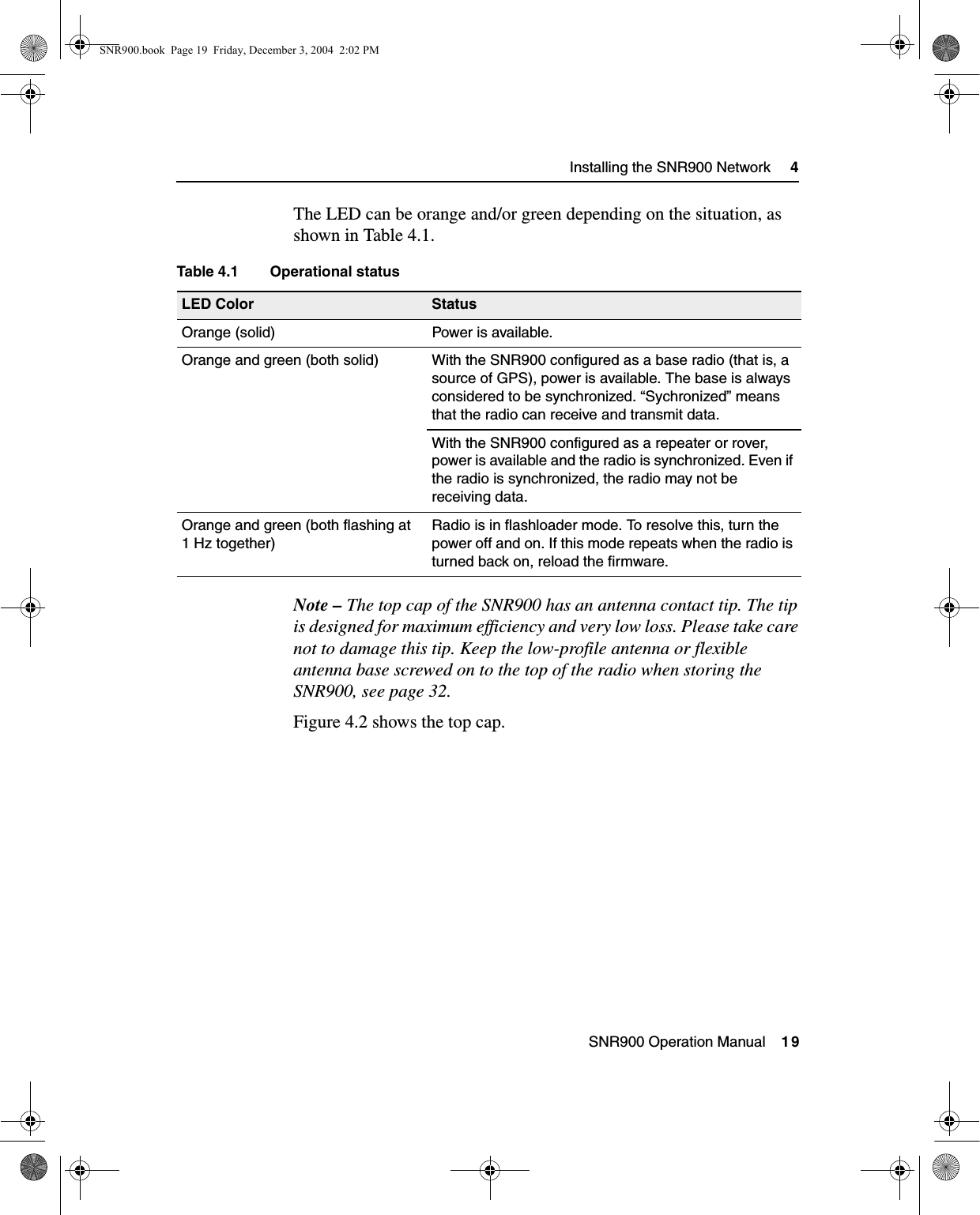  SNR900 Operation Manual    19Installing the SNR900 Network     4The LED can be orange and/or green depending on the situation, as shown in Table 4.1.Note – The top cap of the SNR900 has an antenna contact tip. The tip is designed for maximum efficiency and very low loss. Please take care not to damage this tip. Keep the low-profile antenna or flexible antenna base screwed on to the top of the radio when storing the SNR900, see page 32. Figure 4.2 shows the top cap.Table 4.1 Operational statusLED Color StatusOrange (solid) Power is available.Orange and green (both solid) With the SNR900 configured as a base radio (that is, a source of GPS), power is available. The base is always considered to be synchronized. “Sychronized” means that the radio can receive and transmit data. With the SNR900 configured as a repeater or rover, power is available and the radio is synchronized. Even if the radio is synchronized, the radio may not be receiving data.Orange and green (both flashing at 1 Hz together)Radio is in flashloader mode. To resolve this, turn the power off and on. If this mode repeats when the radio is turned back on, reload the firmware.SNR900.book  Page 19  Friday, December 3, 2004  2:02 PM