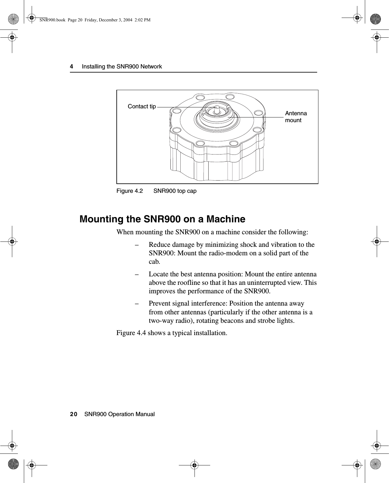 4     Installing the SNR900 Network20    SNR900 Operation ManualFigure 4.2 SNR900 top cap4.3 Mounting the SNR900 on a MachineWhen mounting the SNR900 on a machine consider the following:– Reduce damage by minimizing shock and vibration to the SNR900: Mount the radio-modem on a solid part of the cab.– Locate the best antenna position: Mount the entire antenna above the roofline so that it has an uninterrupted view. This improves the performance of the SNR900.– Prevent signal interference: Position the antenna away from other antennas (particularly if the other antenna is a two-way radio), rotating beacons and strobe lights.Figure 4.4 shows a typical installation.Contact tipAntennamountSNR900.book  Page 20  Friday, December 3, 2004  2:02 PM