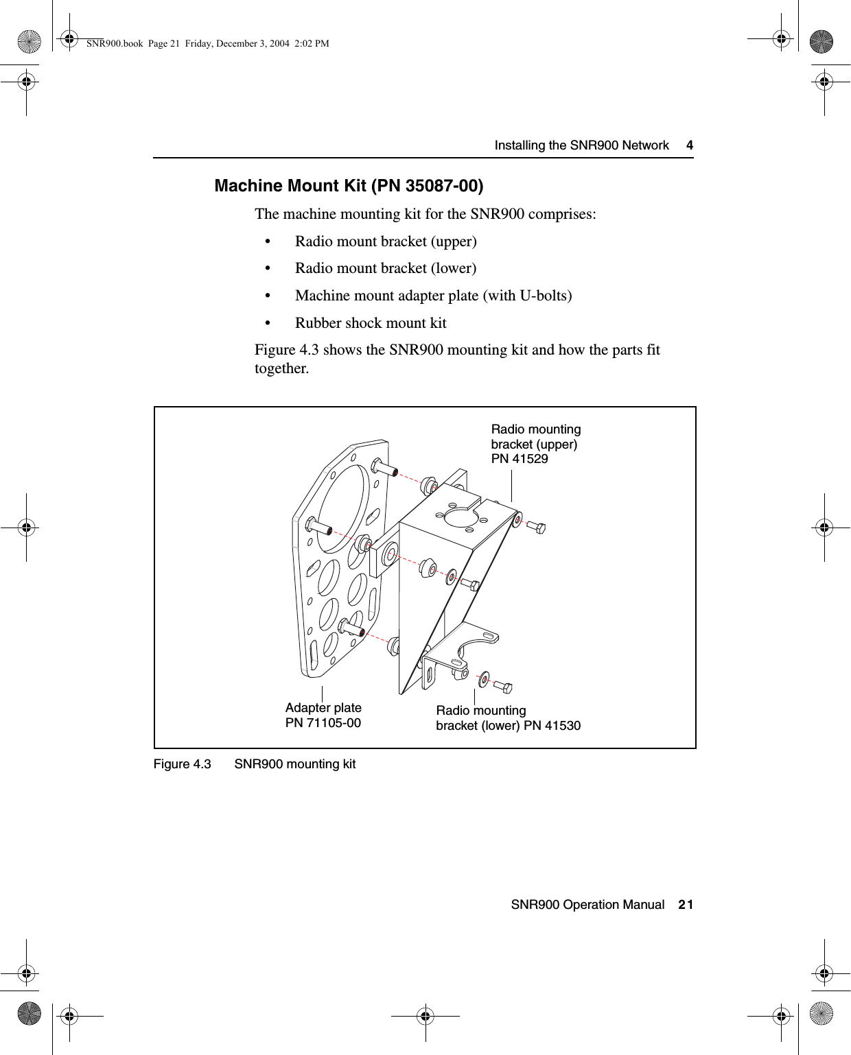  SNR900 Operation Manual    21Installing the SNR900 Network     44.3.1 Machine Mount Kit (PN 35087-00)The machine mounting kit for the SNR900 comprises:• Radio mount bracket (upper)• Radio mount bracket (lower)• Machine mount adapter plate (with U-bolts)• Rubber shock mount kitFigure 4.3 shows the SNR900 mounting kit and how the parts fit together.Figure 4.3 SNR900 mounting kitAdapter plate Radio mountingbracket (lower) PN 41530Radio mountingbracket (upper)PN 41529PN 71105-00SNR900.book  Page 21  Friday, December 3, 2004  2:02 PM