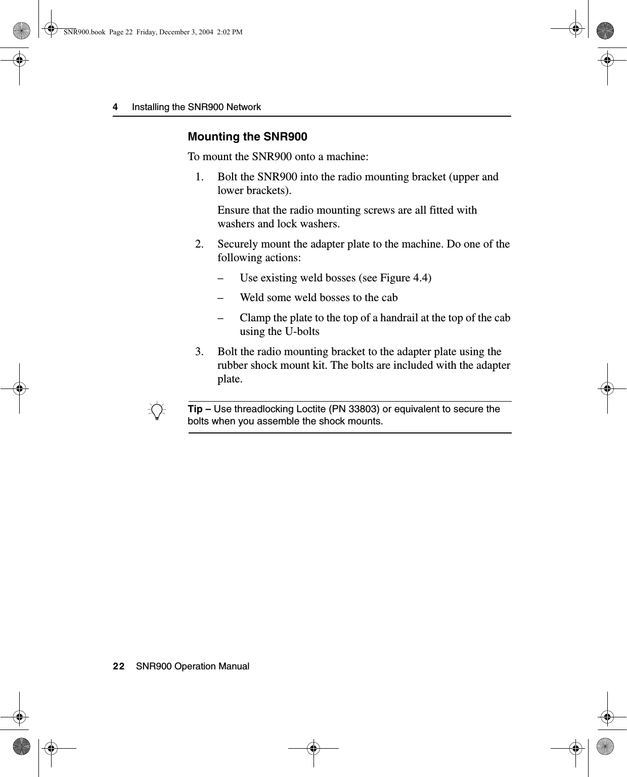 4     Installing the SNR900 Network22    SNR900 Operation ManualMounting the SNR900To mount the SNR900 onto a machine:1. Bolt the SNR900 into the radio mounting bracket (upper and lower brackets).Ensure that the radio mounting screws are all fitted with washers and lock washers.2. Securely mount the adapter plate to the machine. Do one of the following actions:– Use existing weld bosses (see Figure 4.4)– Weld some weld bosses to the cab– Clamp the plate to the top of a handrail at the top of the cab using the U-bolts3. Bolt the radio mounting bracket to the adapter plate using the rubber shock mount kit. The bolts are included with the adapter plate.BTip – Use threadlocking Loctite (PN 33803) or equivalent to secure the bolts when you assemble the shock mounts.SNR900.book  Page 22  Friday, December 3, 2004  2:02 PM