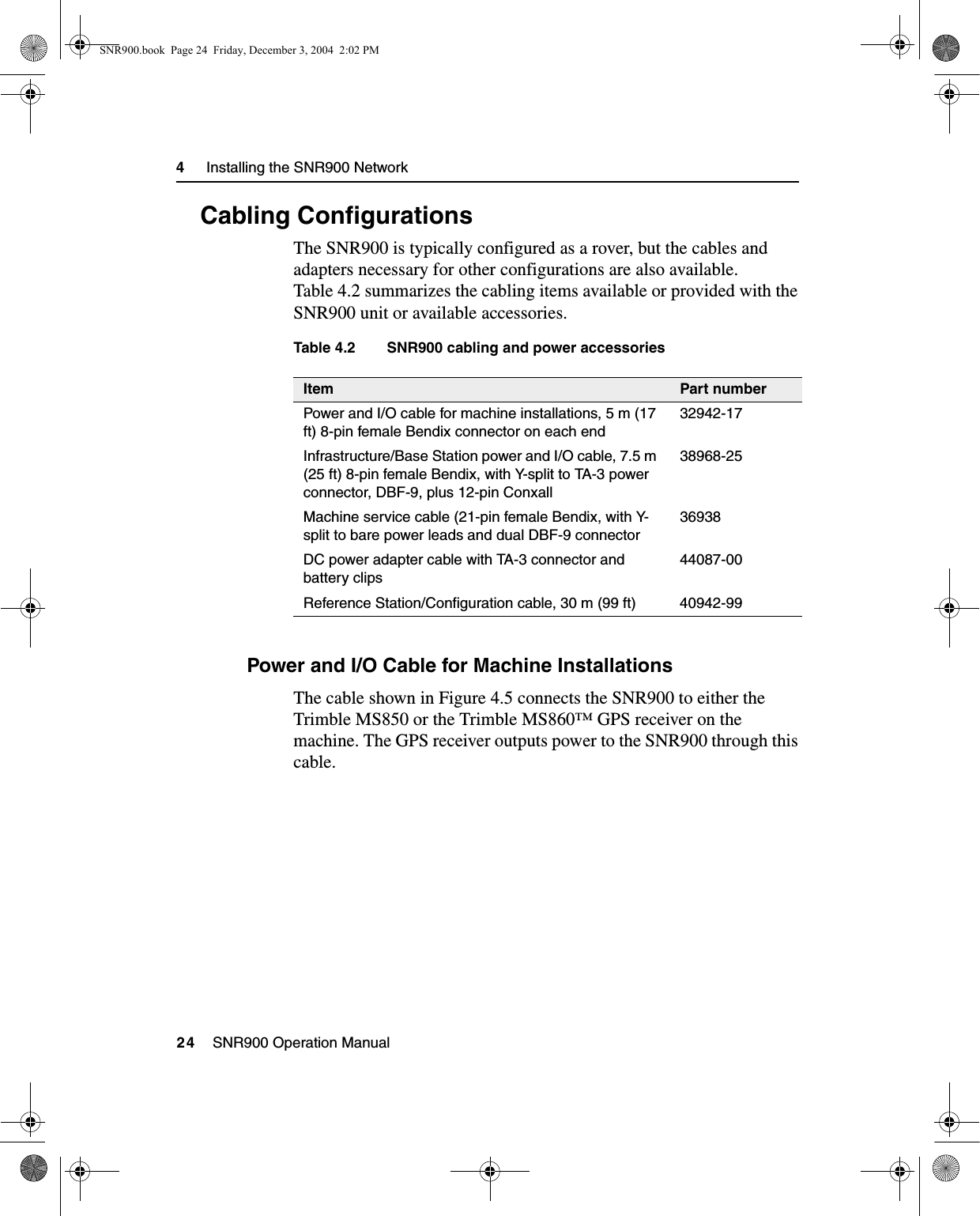 4     Installing the SNR900 Network24    SNR900 Operation Manual4.4 Cabling ConfigurationsThe SNR900 is typically configured as a rover, but the cables and adapters necessary for other configurations are also available. Table 4.2 summarizes the cabling items available or provided with the SNR900 unit or available accessories.Table 4.2 SNR900 cabling and power accessories4.4.1 Power and I/O Cable for Machine InstallationsThe cable shown in Figure 4.5 connects the SNR900 to either the Trimble MS850 or the Trimble MS860™ GPS receiver on the machine. The GPS receiver outputs power to the SNR900 through this cable.Item Part numberPower and I/O cable for machine installations, 5 m (17 ft) 8-pin female Bendix connector on each end32942-17Infrastructure/Base Station power and I/O cable, 7.5 m (25 ft) 8-pin female Bendix, with Y-split to TA-3 power connector, DBF-9, plus 12-pin Conxall38968-25Machine service cable (21-pin female Bendix, with Y-split to bare power leads and dual DBF-9 connector36938DC power adapter cable with TA-3 connector and battery clips44087-00Reference Station/Configuration cable, 30 m (99 ft) 40942-99SNR900.book  Page 24  Friday, December 3, 2004  2:02 PM