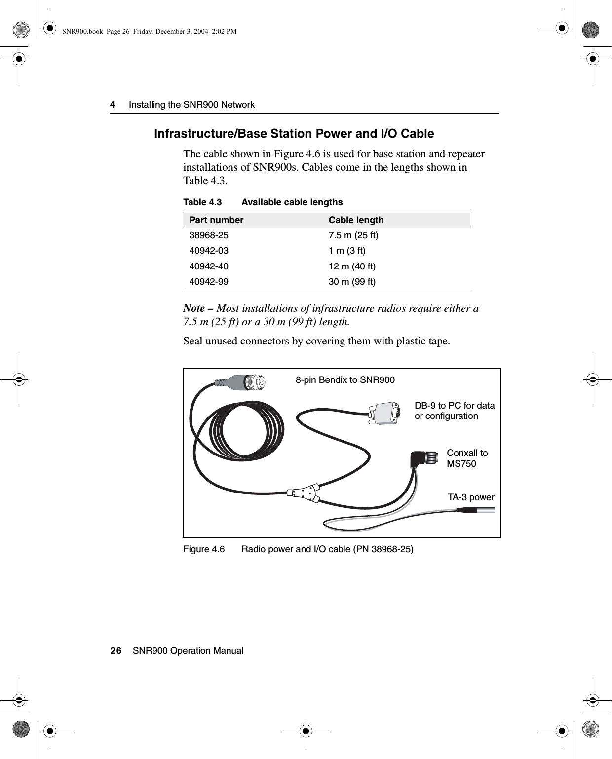 4     Installing the SNR900 Network26    SNR900 Operation Manual4.4.2 Infrastructure/Base Station Power and I/O CableThe cable shown in Figure 4.6 is used for base station and repeater installations of SNR900s. Cables come in the lengths shown in Table 4.3.Table 4.3 Available cable lengthsNote – Most installations of infrastructure radios require either a 7.5 m (25 ft) or a 30 m (99 ft) length.Seal unused connectors by covering them with plastic tape.Figure 4.6 Radio power and I/O cable (PN 38968-25)Part number Cable length38968-25 7.5 m (25 ft)40942-03 1 m (3 ft)40942-40 12 m (40 ft)40942-99 30 m (99 ft)8-pin Bendix to SNR900DB-9 to PC for dataor configurationConxall toMS750TA-3  p owerSNR900.book  Page 26  Friday, December 3, 2004  2:02 PM