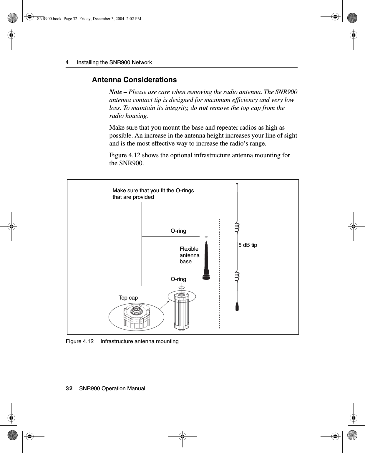 4     Installing the SNR900 Network32    SNR900 Operation Manual4.5.1 Antenna ConsiderationsNote – Please use care when removing the radio antenna. The SNR900 antenna contact tip is designed for maximum efficiency and very low loss. To maintain its integrity, do not remove the top cap from the radio housing.Make sure that you mount the base and repeater radios as high as possible. An increase in the antenna height increases your line of sight and is the most effective way to increase the radio’s range. Figure 4.12 shows the optional infrastructure antenna mounting for the SNR900.Figure 4.12 Infrastructure antenna mountingTop capO-ringFlexibleantennabase5 dB tipMake sure that you fit the O-ringsthat are providedO-ringSNR900.book  Page 32  Friday, December 3, 2004  2:02 PM