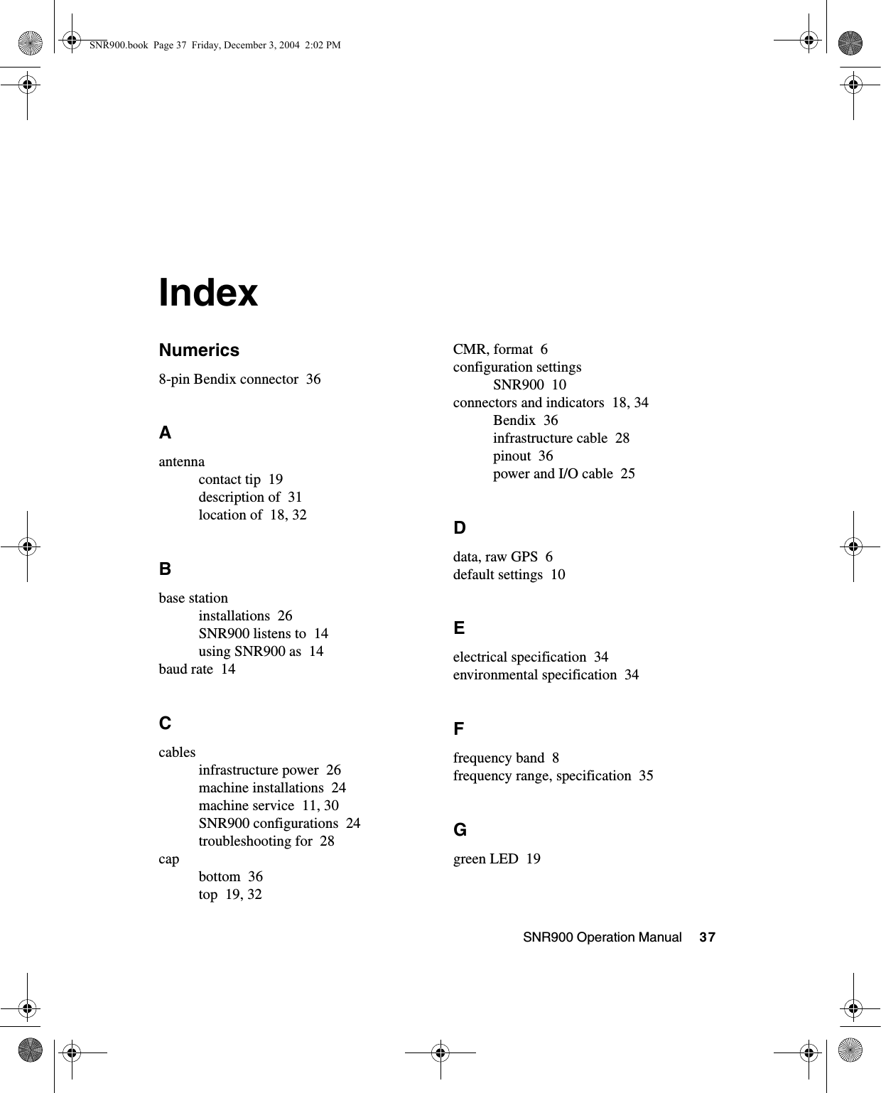 SNR900 Operation Manual     37IndexNumerics8-pin Bendix connector 36Aantennacontact tip 19description of 31location of 18, 32Bbase stationinstallations 26SNR900 listens to 14using SNR900 as 14baud rate 14Ccablesinfrastructure power 26machine installations 24machine service 11, 30SNR900 configurations 24troubleshooting for 28capbottom 36top 19, 32CMR, format 6configuration settingsSNR900 10connectors and indicators 18, 34Bendix 36infrastructure cable 28pinout 36power and I/O cable 25Ddata, raw GPS 6default settings 10Eelectrical specification 34environmental specification 34Ffrequency band 8frequency range, specification 35Ggreen LED 19SNR900.book  Page 37  Friday, December 3, 2004  2:02 PM