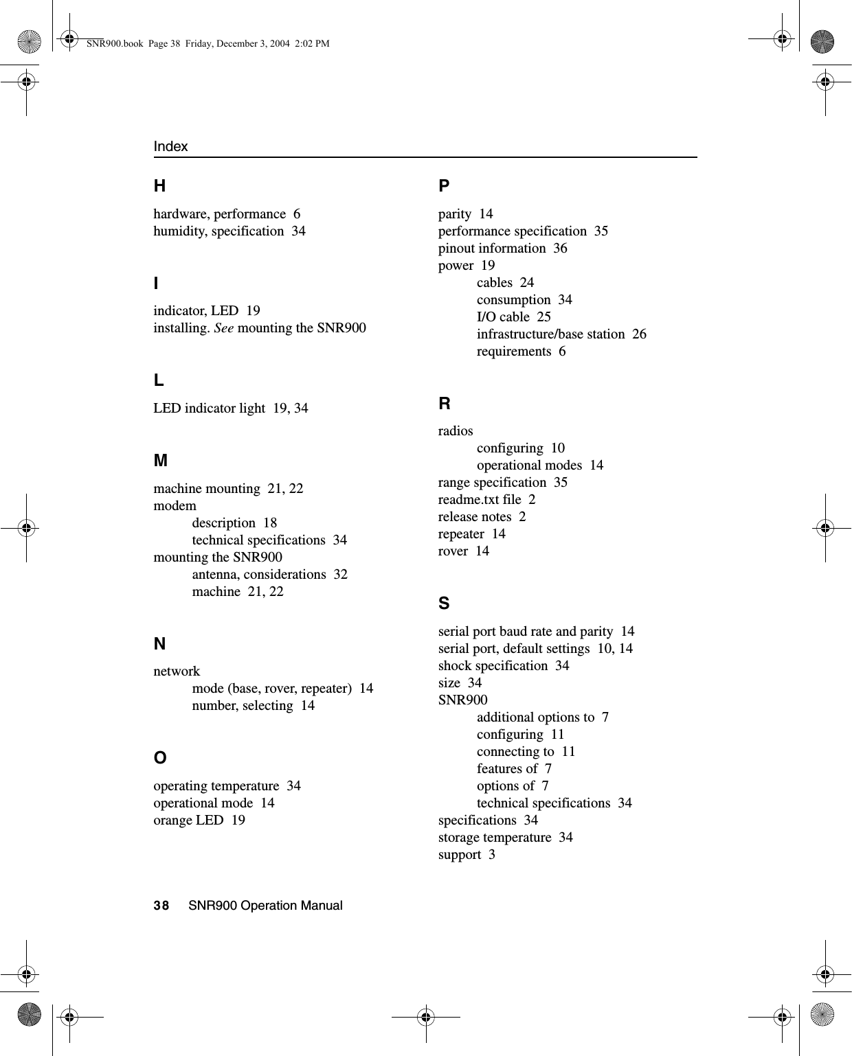 Index38     SNR900 Operation ManualHhardware, performance 6humidity, specification 34Iindicator, LED 19installing. See mounting the SNR900LLED indicator light 19, 34Mmachine mounting 21, 22modemdescription 18technical specifications 34mounting the SNR900antenna, considerations 32machine 21, 22Nnetworkmode (base, rover, repeater) 14number, selecting 14Ooperating temperature 34operational mode 14orange LED 19Pparity 14performance specification 35pinout information 36power 19cables 24consumption 34I/O cable 25infrastructure/base station 26requirements 6Rradiosconfiguring 10operational modes 14range specification 35readme.txt file 2release notes 2repeater 14rover 14Sserial port baud rate and parity 14serial port, default settings 10, 14shock specification 34size 34SNR900additional options to 7configuring 11connecting to 11features of 7options of 7technical specifications 34specifications 34storage temperature 34support 3SNR900.book  Page 38  Friday, December 3, 2004  2:02 PM