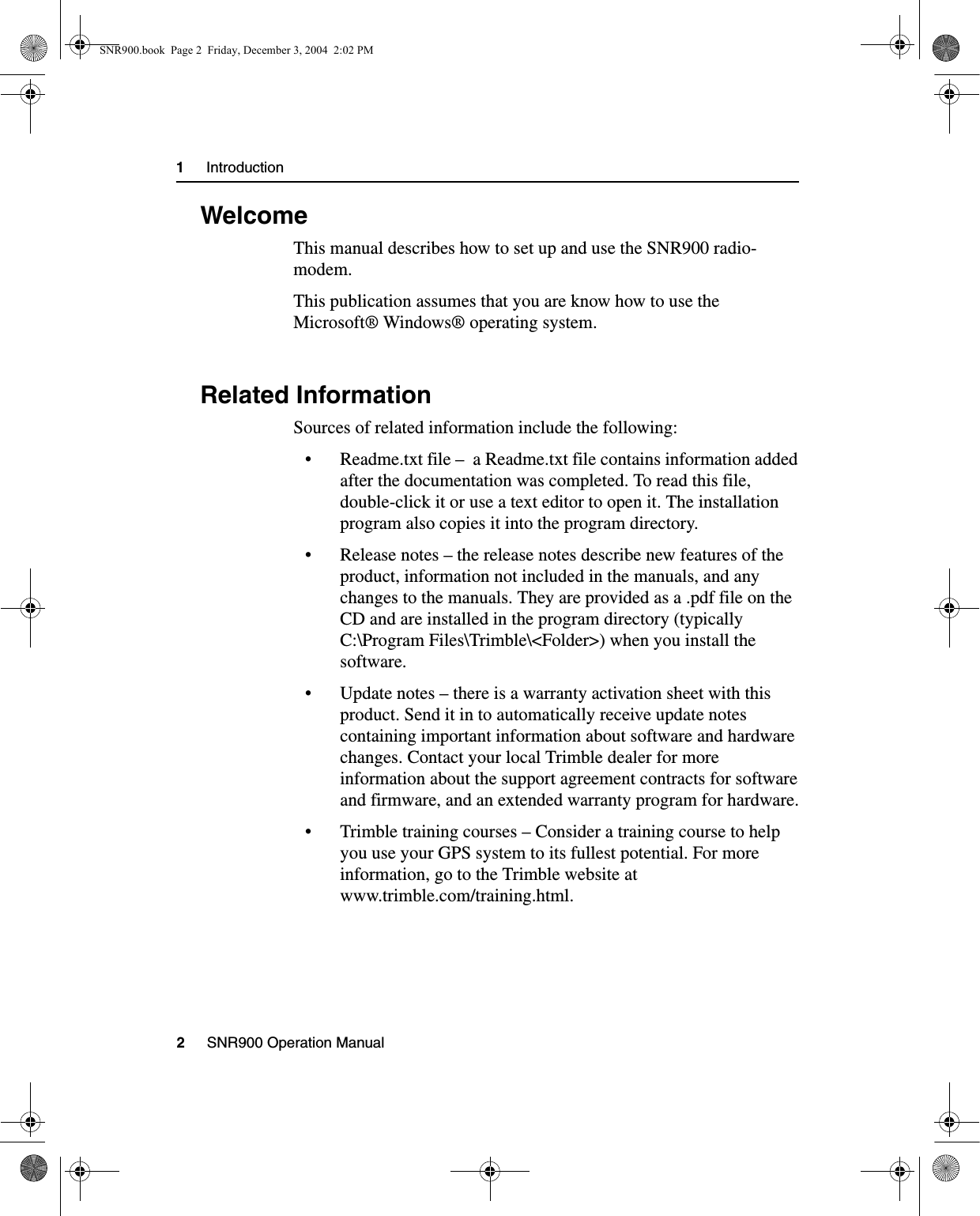 1     Introduction2     SNR900 Operation Manual1.1 WelcomeThis manual describes how to set up and use the SNR900 radio-modem.This publication assumes that you are know how to use the Microsoft® Windows® operating system.1.2 Related InformationSources of related information include the following:• Readme.txt file –  a Readme.txt file contains information added after the documentation was completed. To read this file, double-click it or use a text editor to open it. The installation program also copies it into the program directory. • Release notes – the release notes describe new features of the product, information not included in the manuals, and any changes to the manuals. They are provided as a .pdf file on the CD and are installed in the program directory (typically C:\Program Files\Trimble\&lt;Folder&gt;) when you install the software. • Update notes – there is a warranty activation sheet with this product. Send it in to automatically receive update notes containing important information about software and hardware changes. Contact your local Trimble dealer for more information about the support agreement contracts for software and firmware, and an extended warranty program for hardware.• Trimble training courses – Consider a training course to help you use your GPS system to its fullest potential. For more information, go to the Trimble website at www.trimble.com/training.html.SNR900.book  Page 2  Friday, December 3, 2004  2:02 PM