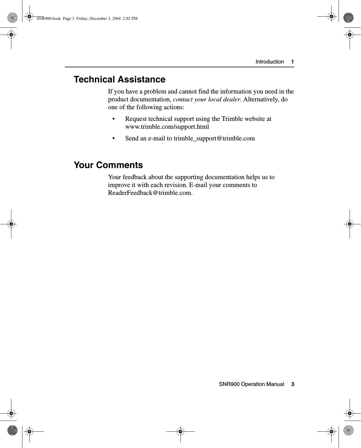 SNR900 Operation Manual     3Introduction     11.3 Technical AssistanceIf you have a problem and cannot find the information you need in the product documentation, contact your local dealer. Alternatively, do one of the following actions:• Request technical support using the Trimble website at www.trimble.com/support.html• Send an e-mail to trimble_support@trimble.com1.4 Your CommentsYour feedback about the supporting documentation helps us to improve it with each revision. E-mail your comments to ReaderFeedback@trimble.com.SNR900.book  Page 3  Friday, December 3, 2004  2:02 PM