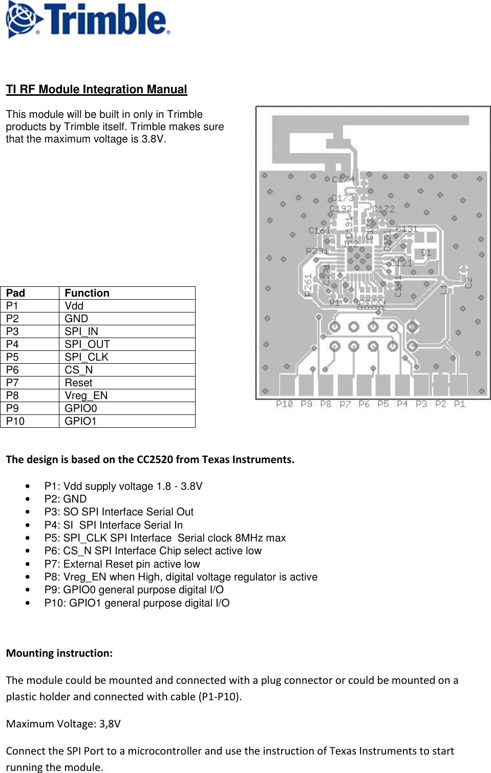     TI RF Module Integration Manual  This module will be built in only in Trimble products by Trimble itself. Trimble makes sure that the maximum voltage is 3.8V.                          The design is based on the CC2520 from Texas Instruments. •  P1: Vdd supply voltage 1.8 - 3.8V •  P2: GND •  P3: SO SPI Interface Serial Out •  P4: SI  SPI Interface Serial In •  P5: SPI_CLK SPI Interface  Serial clock 8MHz max •  P6: CS_N SPI Interface Chip select active low •  P7: External Reset pin active low •  P8: Vreg_EN when High, digital voltage regulator is active •  P9: GPIO0 general purpose digital I/O •  P10: GPIO1 general purpose digital I/O    Mounting instruction: The module could be mounted and connected with a plug connector or could be mounted on a plastic holder and connected with cable (P1-P10). Maximum Voltage: 3,8V Connect the SPI Port to a microcontroller and use the instruction of Texas Instruments to start running the module. Pad Function P1  Vdd P2  GND P3  SPI_IN P4  SPI_OUT P5  SPI_CLK P6  CS_N P7  Reset P8  Vreg_EN P9  GPIO0 P10  GPIO1 