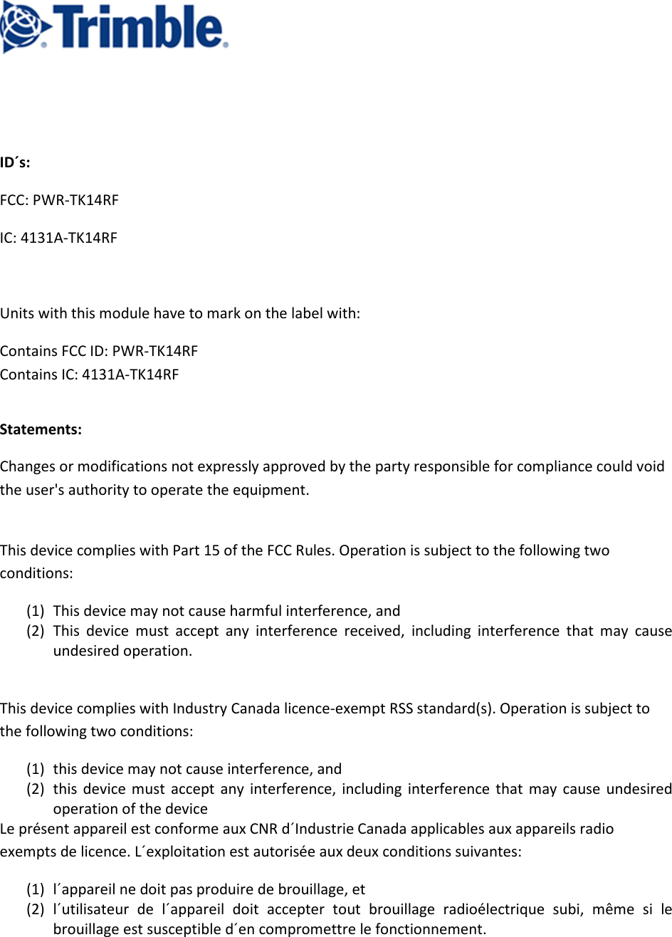      ID´s: FCC: PWR-TK14RF IC: 4131A-TK14RF  Units with this module have to mark on the label with: Contains FCC ID: PWR-TK14RF                                                                                                                 Contains IC: 4131A-TK14RF  Statements: Changes or modifications not expressly approved by the party responsible for compliance could void the user&apos;s authority to operate the equipment.  This device complies with Part 15 of the FCC Rules. Operation is subject to the following two conditions: (1) This device may not cause harmful interference, and  (2) This  device  must  accept  any  interference  received,  including  interference  that  may  cause undesired operation.  This device complies with Industry Canada licence-exempt RSS standard(s). Operation is subject to the following two conditions: (1) this device may not cause interference, and (2) this  device  must  accept  any  interference,  including  interference  that  may  cause  undesired operation of the device Le présent appareil est conforme aux CNR d´Industrie Canada applicables aux appareils radio exempts de licence. L´exploitation est autorisée aux deux conditions suivantes: (1) l´appareil ne doit pas produire de brouillage, et (2) l´utilisateur  de  l´appareil  doit  accepter  tout  brouillage  radioélectrique  subi,  même  si  le brouillage est susceptible d´en compromettre le fonctionnement.  