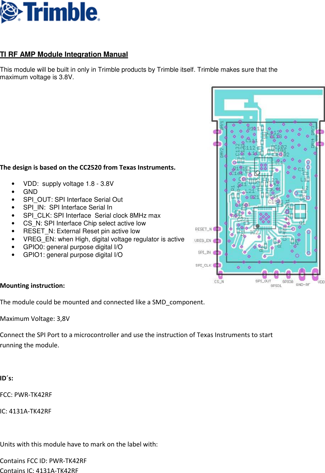     TI RF AMP Module Integration Manual  This module will be built in only in Trimble products by Trimble itself. Trimble makes sure that the maximum voltage is 3.8V.            The design is based on the CC2520 from Texas Instruments. •  VDD:  supply voltage 1.8 - 3.8V •  GND •  SPI_OUT: SPI Interface Serial Out •  SPI_IN:  SPI Interface Serial In •  SPI_CLK: SPI Interface  Serial clock 8MHz max •  CS_N: SPI Interface Chip select active low •  RESET_N: External Reset pin active low •  VREG_EN: when High, digital voltage regulator is active •  GPIO0: general purpose digital I/O •  GPIO1: general purpose digital I/O    Mounting instruction: The module could be mounted and connected like a SMD_component. Maximum Voltage: 3,8V Connect the SPI Port to a microcontroller and use the instruction of Texas Instruments to start running the module.  ID´s: FCC: PWR-TK42RF IC: 4131A-TK42RF  Units with this module have to mark on the label with: Contains FCC ID: PWR-TK42RF                                                                                                                 Contains IC: 4131A-TK42RF 