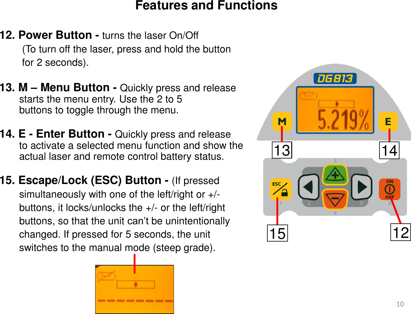 Features and Functions 12. Power Button - turns the laser On/Off           (To turn off the laser, press and hold the button          for 2 seconds).           13. M – Menu Button - Quickly press and release        starts the menu entry. Use the 2 to 5        buttons to toggle through the menu.   14. E - Enter Button - Quickly press and release         to activate a selected menu function and show the        actual laser and remote control battery status.   15. Escape/Lock (ESC) Button - (If pressed         simultaneously with one of the left/right or +/-         buttons, it locks/unlocks the +/- or the left/right         buttons, so that the unit can’t be unintentionally         changed. If pressed for 5 seconds, the unit         switches to the manual mode (steep grade). 13 14 15 12 10 