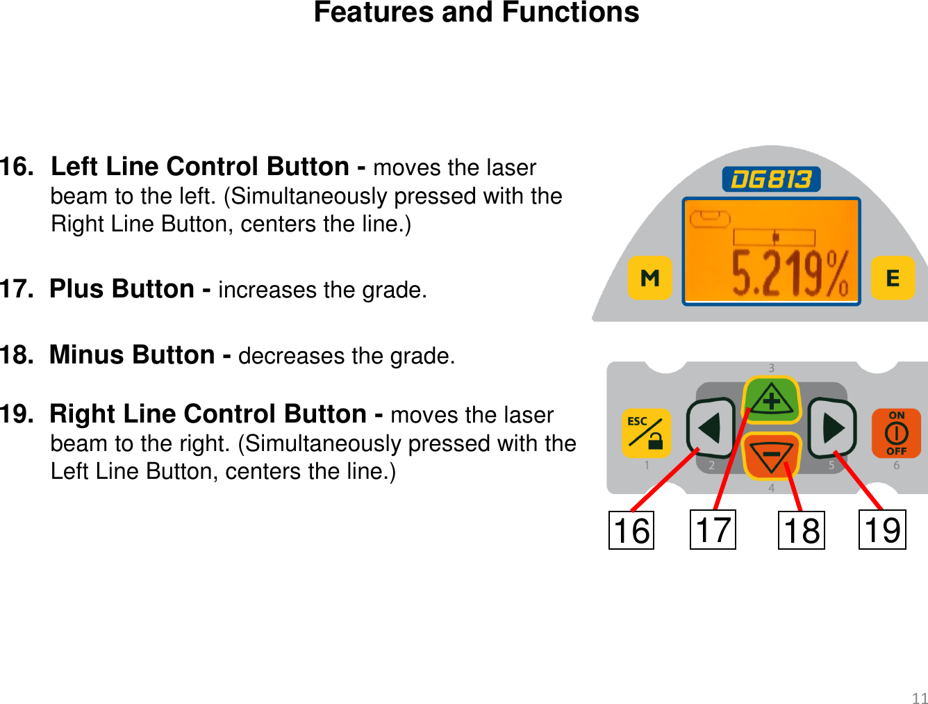 Features and Functions 16. Left Line Control Button - moves the laser          beam to the left. (Simultaneously pressed with the         Right Line Button, centers the line.)  17.  Plus Button - increases the grade.   18.  Minus Button - decreases the grade.  19.  Right Line Control Button - moves the laser         beam to the right. (Simultaneously pressed with the         Left Line Button, centers the line.) 16 17 18 19 11 