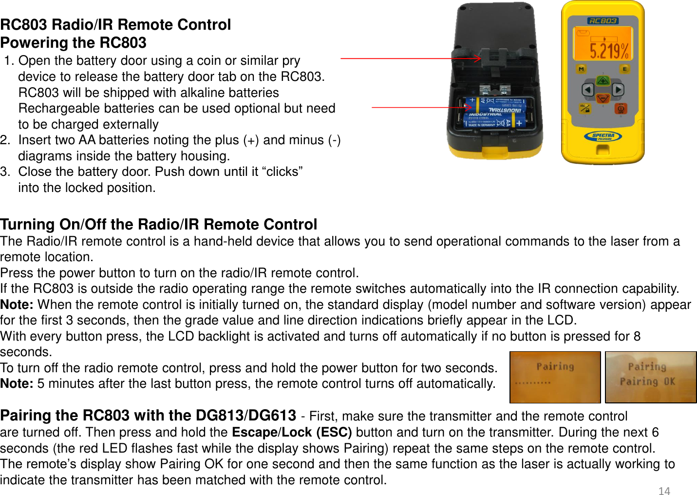  RC803 Radio/IR Remote Control Powering the RC803   1. Open the battery door using a coin or similar pry       device to release the battery door tab on the RC803.      RC803 will be shipped with alkaline batteries      Rechargeable batteries can be used optional but need       to be charged externally 2.  Insert two AA batteries noting the plus (+) and minus (-)       diagrams inside the battery housing. 3.  Close the battery door. Push down until it “clicks”       into the locked position.  Turning On/Off the Radio/IR Remote Control The Radio/IR remote control is a hand-held device that allows you to send operational commands to the laser from a remote location.  Press the power button to turn on the radio/IR remote control.  If the RC803 is outside the radio operating range the remote switches automatically into the IR connection capability. Note: When the remote control is initially turned on, the standard display (model number and software version) appear for the first 3 seconds, then the grade value and line direction indications briefly appear in the LCD.  With every button press, the LCD backlight is activated and turns off automatically if no button is pressed for 8 seconds. To turn off the radio remote control, press and hold the power button for two seconds. Note: 5 minutes after the last button press, the remote control turns off automatically.  Pairing the RC803 with the DG813/DG613 - First, make sure the transmitter and the remote control are turned off. Then press and hold the Escape/Lock (ESC) button and turn on the transmitter. During the next 6 seconds (the red LED flashes fast while the display shows Pairing) repeat the same steps on the remote control.  The remote’s display show Pairing OK for one second and then the same function as the laser is actually working to indicate the transmitter has been matched with the remote control.  14 