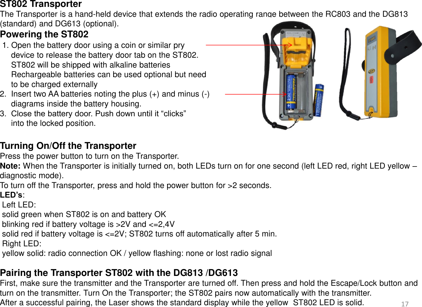  ST802 Transporter The Transporter is a hand-held device that extends the radio operating range between the RC803 and the DG813 (standard) and DG613 (optional). Powering the ST802   1. Open the battery door using a coin or similar pry       device to release the battery door tab on the ST802.      ST802 will be shipped with alkaline batteries      Rechargeable batteries can be used optional but need       to be charged externally 2.  Insert two AA batteries noting the plus (+) and minus (-)       diagrams inside the battery housing. 3.  Close the battery door. Push down until it “clicks”       into the locked position.  Turning On/Off the Transporter Press the power button to turn on the Transporter.  Note: When the Transporter is initially turned on, both LEDs turn on for one second (left LED red, right LED yellow – diagnostic mode).  To turn off the Transporter, press and hold the power button for &gt;2 seconds. LED’s:  Left LED:   solid green when ST802 is on and battery OK   blinking red if battery voltage is &gt;2V and &lt;=2,4V  solid red if battery voltage is &lt;=2V; ST802 turns off automatically after 5 min.   Right LED:  yellow solid: radio connection OK / yellow flashing: none or lost radio signal  Pairing the Transporter ST802 with the DG813 /DG613 First, make sure the transmitter and the Transporter are turned off. Then press and hold the Escape/Lock button and turn on the transmitter. Turn On the Transporter; the ST802 pairs now automatically with the transmitter.  After a successful pairing, the Laser shows the standard display while the yellow  ST802 LED is solid.   17 