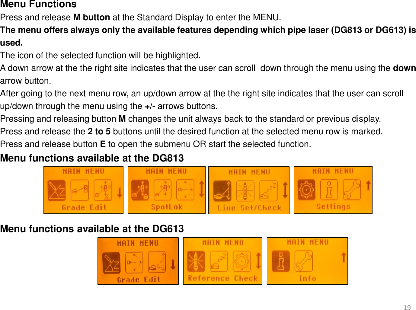19 Menu Functions  Press and release M button at the Standard Display to enter the MENU.  The menu offers always only the available features depending which pipe laser (DG813 or DG613) is  used.  The icon of the selected function will be highlighted.  A down arrow at the the right site indicates that the user can scroll  down through the menu using the down  arrow button. After going to the next menu row, an up/down arrow at the the right site indicates that the user can scroll   up/down through the menu using the +/- arrows buttons. Pressing and releasing button M changes the unit always back to the standard or previous display. Press and release the 2 to 5 buttons until the desired function at the selected menu row is marked.  Press and release button E to open the submenu OR start the selected function. Menu functions available at the DG813     Menu functions available at the DG613   