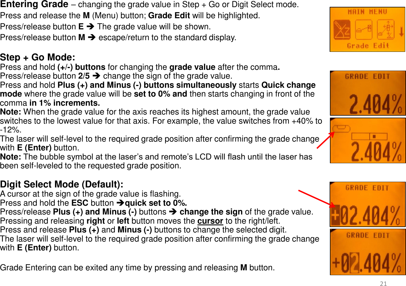 Entering Grade – changing the grade value in Step + Go or Digit Select mode. Press and release the M (Menu) button; Grade Edit will be highlighted.  Press/release button E  The grade value will be shown.  Press/release button M  escape/return to the standard display.  Step + Go Mode:  Press and hold (+/-) buttons for changing the grade value after the comma.  Press/release button 2/5  change the sign of the grade value. Press and hold Plus (+) and Minus (-) buttons simultaneously starts Quick change mode where the grade value will be set to 0% and then starts changing in front of the comma in 1% increments.  Note: When the grade value for the axis reaches its highest amount, the grade value switches to the lowest value for that axis. For example, the value switches from +40% to -12%. The laser will self-level to the required grade position after confirming the grade change with E (Enter) button.  Note: The bubble symbol at the laser’s and remote’s LCD will flash until the laser has been self-leveled to the requested grade position.  Digit Select Mode (Default):  A cursor at the sign of the grade value is flashing.  Press and hold the ESC button quick set to 0%. Press/release Plus (+) and Minus (-) buttons  change the sign of the grade value. Pressing and releasing right or left button moves the cursor to the right/left. Press and release Plus (+) and Minus (-) buttons to change the selected digit. The laser will self-level to the required grade position after confirming the grade change with E (Enter) button.   Grade Entering can be exited any time by pressing and releasing M button.    21 
