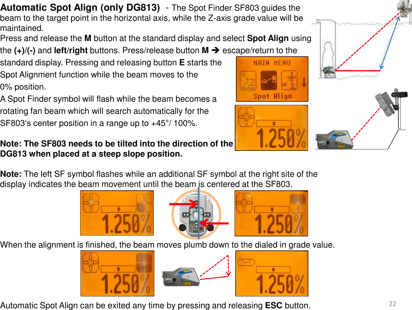 22 Automatic Spot Align (only DG813)  - The Spot Finder SF803 guides the  beam to the target point in the horizontal axis, while the Z-axis grade value will be  maintained.  Press and release the M button at the standard display and select Spot Align using  the (+)/(-) and left/right buttons. Press/release button M  escape/return to the  standard display. Pressing and releasing button E starts the  Spot Alignment function while the beam moves to the  0% position.  A Spot Finder symbol will flash while the beam becomes a  rotating fan beam which will search automatically for the  SF803‘s center position in a range up to +45°/ 100%.  Note: The SF803 needs to be tilted into the direction of the  DG813 when placed at a steep slope position.   Note: The left SF symbol flashes while an additional SF symbol at the right site of the  display indicates the beam movement until the beam is centered at the SF803.       When the alignment is finished, the beam moves plumb down to the dialed in grade value.      Automatic Spot Align can be exited any time by pressing and releasing ESC button.     