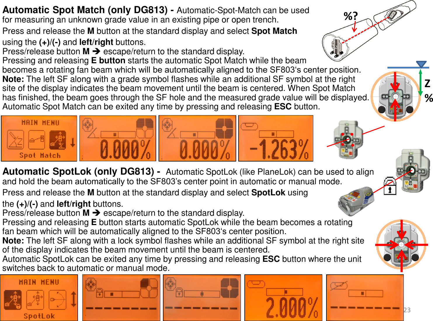  Automatic Spot Match (only DG813) - Automatic-Spot-Match can be used  for measuring an unknown grade value in an existing pipe or open trench. Press and release the M button at the standard display and select Spot Match  using the (+)/(-) and left/right buttons.  Press/release button M  escape/return to the standard display. Pressing and releasing E button starts the automatic Spot Match while the beam  becomes a rotating fan beam which will be automatically aligned to the SF803‘s center position. Note: The left SF along with a grade symbol flashes while an additional SF symbol at the right  site of the display indicates the beam movement until the beam is centered. When Spot Match  has finished, the beam goes through the SF hole and the measured grade value will be displayed.  Automatic Spot Match can be exited any time by pressing and releasing ESC button.       Automatic SpotLok (only DG813) -  Automatic SpotLok (like PlaneLok) can be used to align  and hold the beam automatically to the SF803’s center point in automatic or manual mode. Press and release the M button at the standard display and select SpotLok using  the (+)/(-) and left/right buttons.  Press/release button M  escape/return to the standard display. Pressing and releasing E button starts automatic SpotLok while the beam becomes a rotating  fan beam which will be automatically aligned to the SF803‘s center position. Note: The left SF along with a lock symbol flashes while an additional SF symbol at the right site  of the display indicates the beam movement until the beam is centered.  Automatic SpotLok can be exited any time by pressing and releasing ESC button where the unit  switches back to automatic or manual mode.     23 Z% %? 