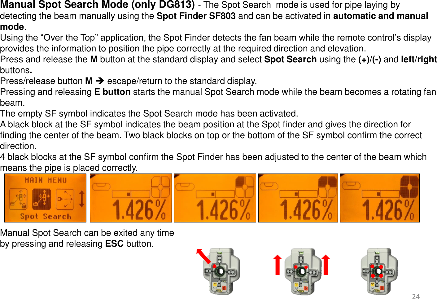  Manual Spot Search Mode (only DG813) - The Spot Search  mode is used for pipe laying by detecting the beam manually using the Spot Finder SF803 and can be activated in automatic and manual mode.  Using the “Over the Top” application, the Spot Finder detects the fan beam while the remote control’s display provides the information to position the pipe correctly at the required direction and elevation. Press and release the M button at the standard display and select Spot Search using the (+)/(-) and left/right buttons. Press/release button M  escape/return to the standard display. Pressing and releasing E button starts the manual Spot Search mode while the beam becomes a rotating fan beam.  The empty SF symbol indicates the Spot Search mode has been activated.  A black block at the SF symbol indicates the beam position at the Spot finder and gives the direction for finding the center of the beam. Two black blocks on top or the bottom of the SF symbol confirm the correct direction. 4 black blocks at the SF symbol confirm the Spot Finder has been adjusted to the center of the beam which means the pipe is placed correctly.      Manual Spot Search can be exited any time  by pressing and releasing ESC button.    24 