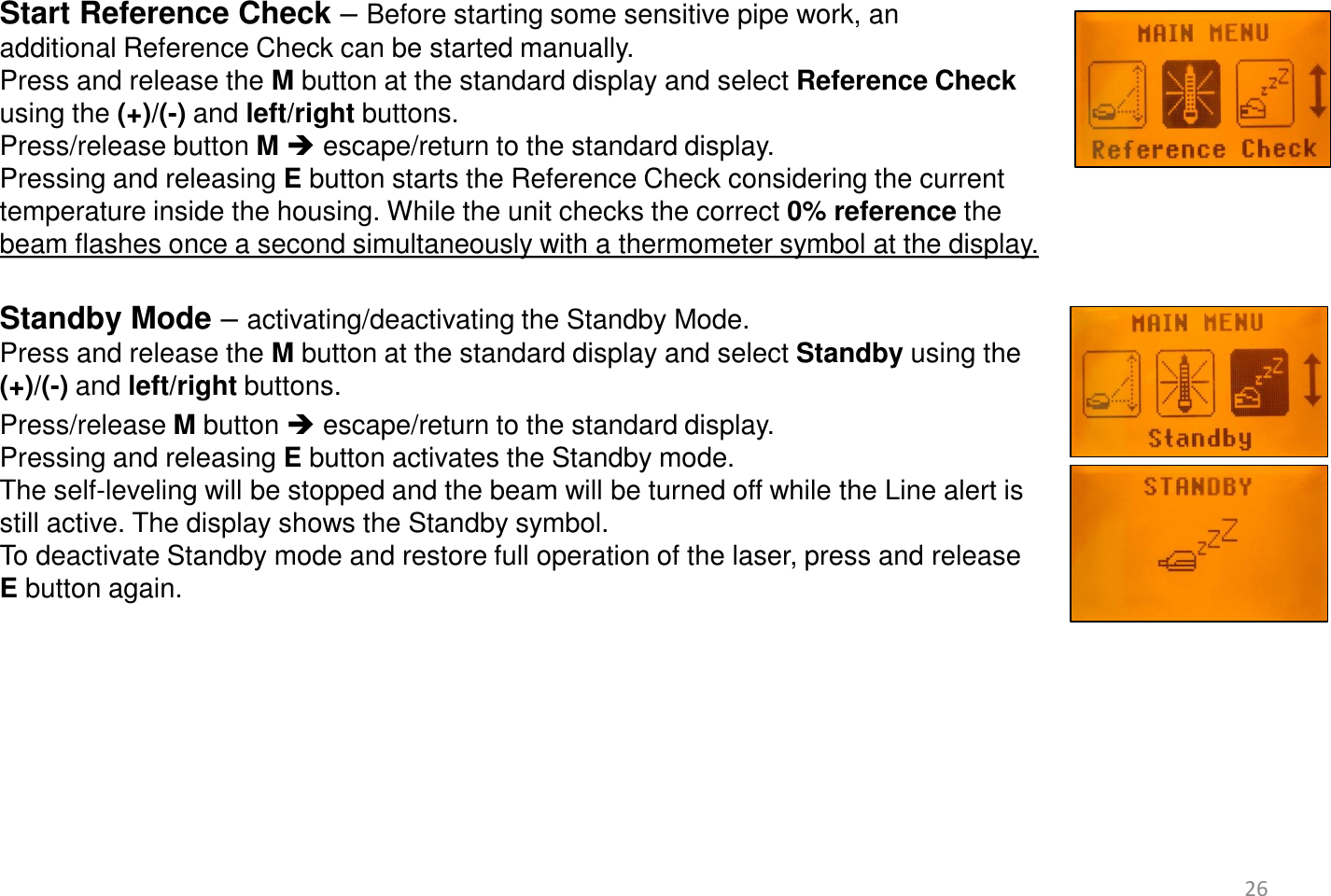  Start Reference Check – Before starting some sensitive pipe work, an  additional Reference Check can be started manually.  Press and release the M button at the standard display and select Reference Check using the (+)/(-) and left/right buttons.  Press/release button M  escape/return to the standard display. Pressing and releasing E button starts the Reference Check considering the current temperature inside the housing. While the unit checks the correct 0% reference the  beam flashes once a second simultaneously with a thermometer symbol at the display.  Standby Mode – activating/deactivating the Standby Mode.  Press and release the M button at the standard display and select Standby using the  (+)/(-) and left/right buttons.   Press/release M button  escape/return to the standard display. Pressing and releasing E button activates the Standby mode.  The self-leveling will be stopped and the beam will be turned off while the Line alert is  still active. The display shows the Standby symbol. To deactivate Standby mode and restore full operation of the laser, press and release  E button again.   26 