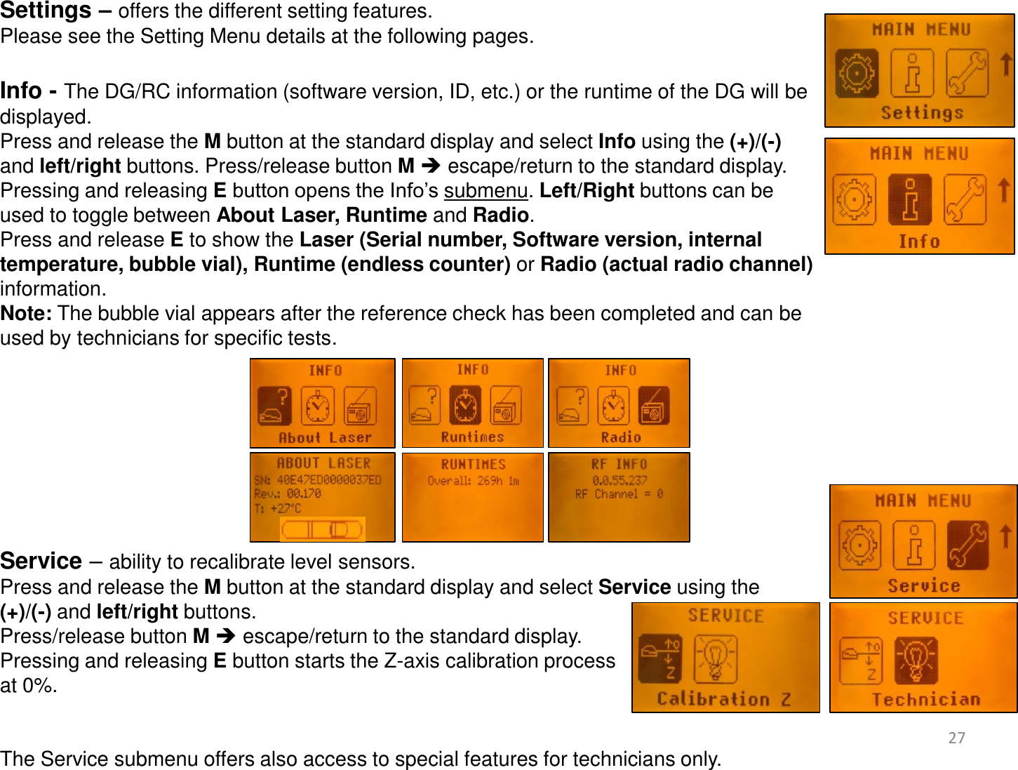 Settings – offers the different setting features. Please see the Setting Menu details at the following pages.  Info - The DG/RC information (software version, ID, etc.) or the runtime of the DG will be displayed. Press and release the M button at the standard display and select Info using the (+)/(-)  and left/right buttons. Press/release button M  escape/return to the standard display. Pressing and releasing E button opens the Info’s submenu. Left/Right buttons can be  used to toggle between About Laser, Runtime and Radio. Press and release E to show the Laser (Serial number, Software version, internal temperature, bubble vial), Runtime (endless counter) or Radio (actual radio channel) information.  Note: The bubble vial appears after the reference check has been completed and can be used by technicians for specific tests.         Service – ability to recalibrate level sensors.  Press and release the M button at the standard display and select Service using the  (+)/(-) and left/right buttons.   Press/release button M  escape/return to the standard display. Pressing and releasing E button starts the Z-axis calibration process  at 0%.   The Service submenu offers also access to special features for technicians only.  27 