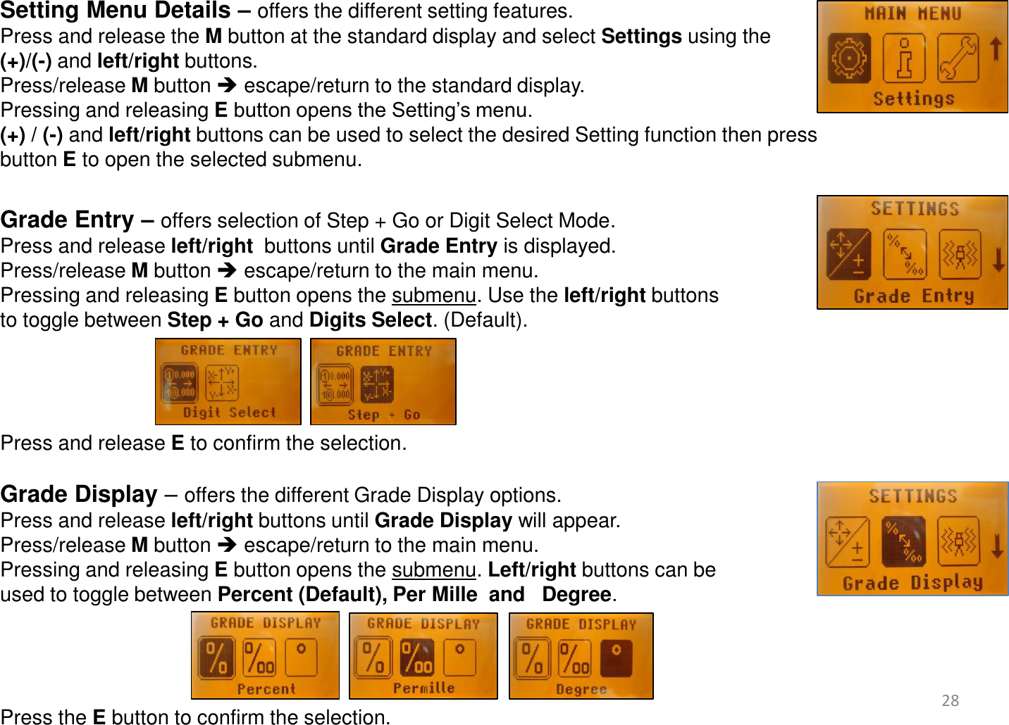  Setting Menu Details – offers the different setting features. Press and release the M button at the standard display and select Settings using the  (+)/(-) and left/right buttons.   Press/release M button  escape/return to the standard display. Pressing and releasing E button opens the Setting’s menu.  (+) / (-) and left/right buttons can be used to select the desired Setting function then press button E to open the selected submenu.  Grade Entry – offers selection of Step + Go or Digit Select Mode.  Press and release left/right  buttons until Grade Entry is displayed. Press/release M button  escape/return to the main menu. Pressing and releasing E button opens the submenu. Use the left/right buttons  to toggle between Step + Go and Digits Select. (Default).      Press and release E to confirm the selection.  Grade Display – offers the different Grade Display options. Press and release left/right buttons until Grade Display will appear. Press/release M button  escape/return to the main menu. Pressing and releasing E button opens the submenu. Left/right buttons can be  used to toggle between Percent (Default), Per Mille  and   Degree.      Press the E button to confirm the selection.   28 