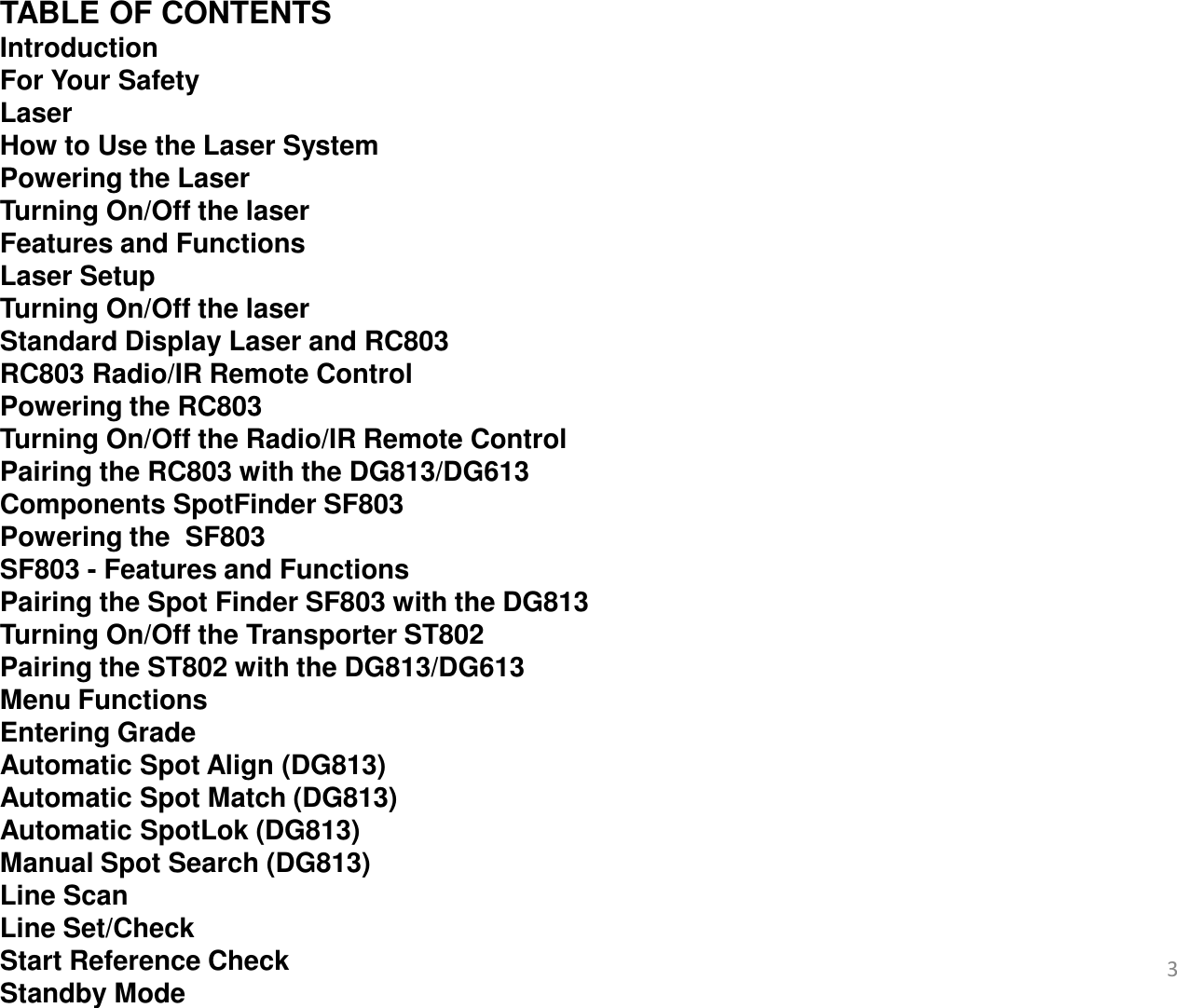   TABLE OF CONTENTS Introduction For Your Safety Laser  How to Use the Laser System  Powering the Laser  Turning On/Off the laser Features and Functions Laser Setup Turning On/Off the laser Standard Display Laser and RC803 RC803 Radio/IR Remote Control Powering the RC803 Turning On/Off the Radio/IR Remote Control Pairing the RC803 with the DG813/DG613 Components SpotFinder SF803 Powering the  SF803 SF803 - Features and Functions  Pairing the Spot Finder SF803 with the DG813 Turning On/Off the Transporter ST802 Pairing the ST802 with the DG813/DG613 Menu Functions Entering Grade Automatic Spot Align (DG813) Automatic Spot Match (DG813) Automatic SpotLok (DG813) Manual Spot Search (DG813) Line Scan Line Set/Check Start Reference Check Standby Mode     3 