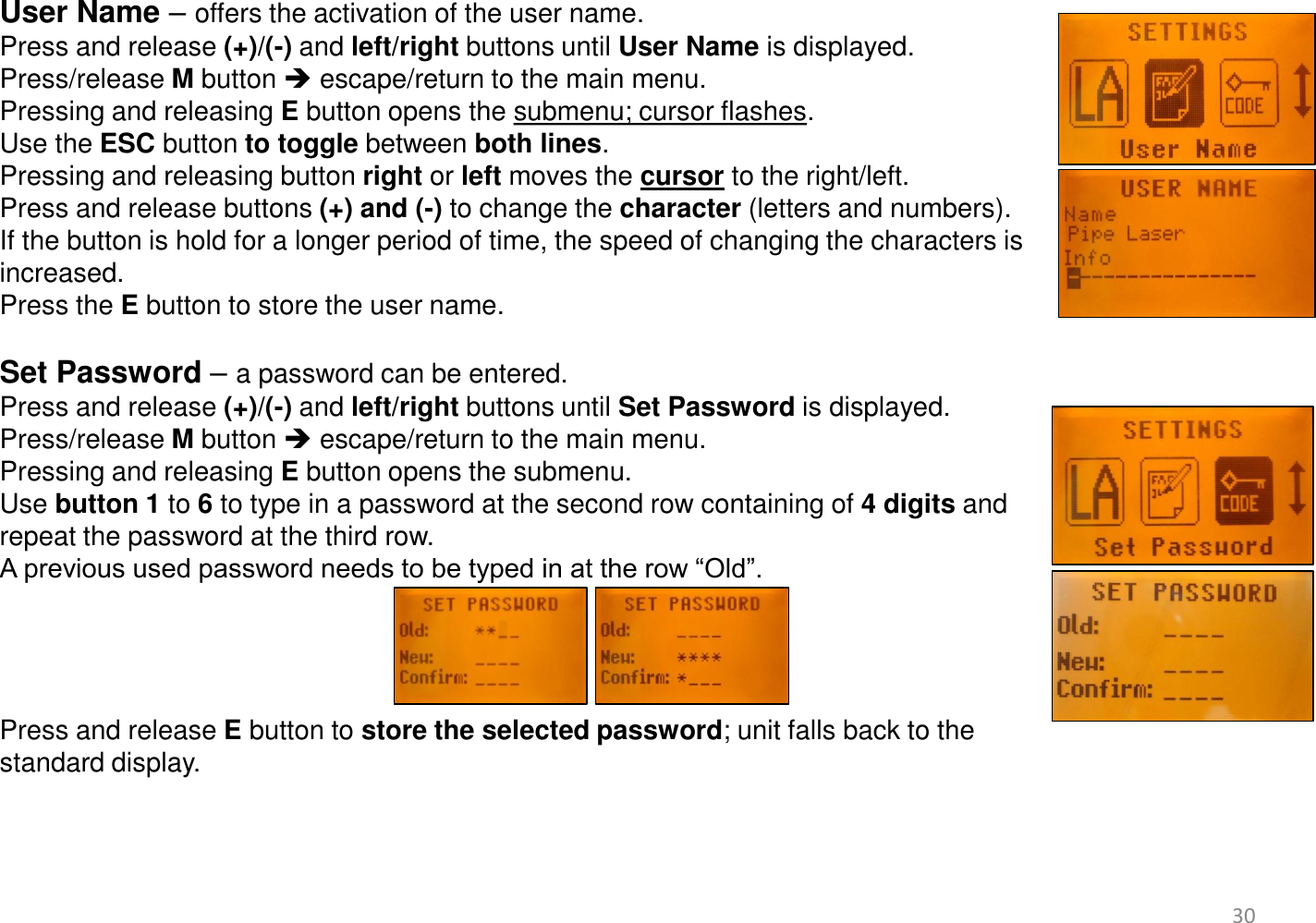User Name – offers the activation of the user name. Press and release (+)/(-) and left/right buttons until User Name is displayed. Press/release M button  escape/return to the main menu. Pressing and releasing E button opens the submenu; cursor flashes.  Use the ESC button to toggle between both lines.  Pressing and releasing button right or left moves the cursor to the right/left. Press and release buttons (+) and (-) to change the character (letters and numbers).  If the button is hold for a longer period of time, the speed of changing the characters is  increased. Press the E button to store the user name.  Set Password – a password can be entered.  Press and release (+)/(-) and left/right buttons until Set Password is displayed.  Press/release M button  escape/return to the main menu. Pressing and releasing E button opens the submenu.  Use button 1 to 6 to type in a password at the second row containing of 4 digits and  repeat the password at the third row.  A previous used password needs to be typed in at the row “Old”.     Press and release E button to store the selected password; unit falls back to the  standard display.           30 