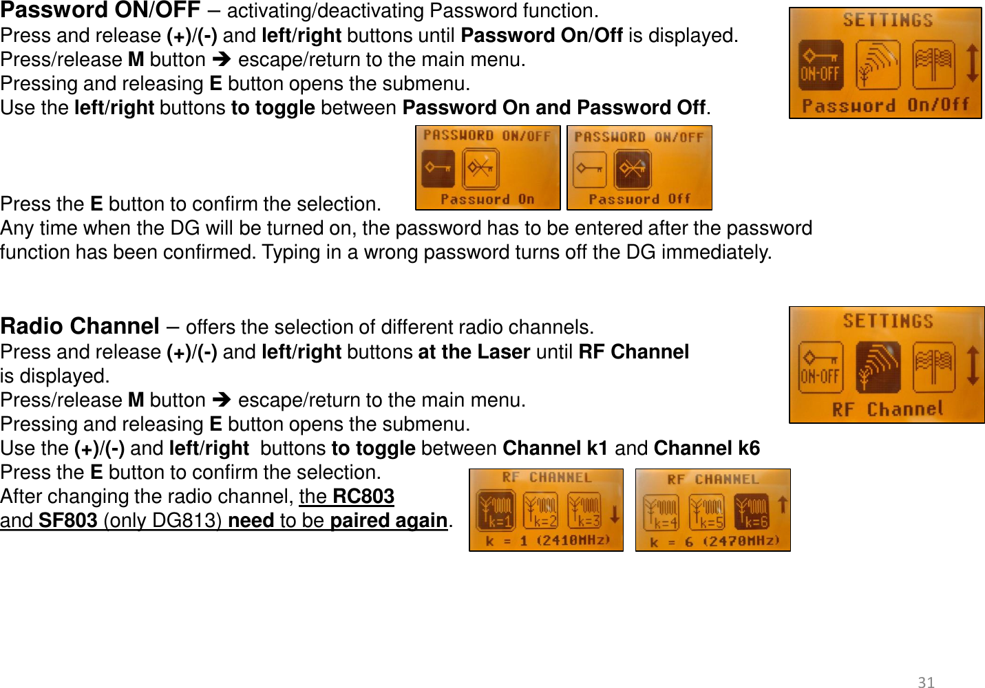 Password ON/OFF – activating/deactivating Password function. Press and release (+)/(-) and left/right buttons until Password On/Off is displayed.  Press/release M button  escape/return to the main menu. Pressing and releasing E button opens the submenu. Use the left/right buttons to toggle between Password On and Password Off.     Press the E button to confirm the selection. Any time when the DG will be turned on, the password has to be entered after the password function has been confirmed. Typing in a wrong password turns off the DG immediately.   Radio Channel – offers the selection of different radio channels.  Press and release (+)/(-) and left/right buttons at the Laser until RF Channel  is displayed.  Press/release M button  escape/return to the main menu. Pressing and releasing E button opens the submenu. Use the (+)/(-) and left/right  buttons to toggle between Channel k1 and Channel k6 Press the E button to confirm the selection. After changing the radio channel, the RC803 and SF803 (only DG813) need to be paired again.       31 