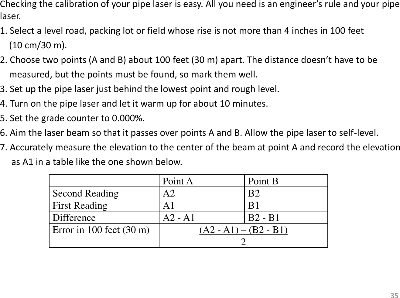 Checking the calibration of your pipe laser is easy. All you need is an engineer’s rule and your pipe laser. 1. Select a level road, packing lot or field whose rise is not more than 4 inches in 100 feet      (10 cm/30 m). 2. Choose two points (A and B) about 100 feet (30 m) apart. The distance doesn’t have to be      measured, but the points must be found, so mark them well. 3. Set up the pipe laser just behind the lowest point and rough level. 4. Turn on the pipe laser and let it warm up for about 10 minutes. 5. Set the grade counter to 0.000%. 6. Aim the laser beam so that it passes over points A and B. Allow the pipe laser to self-level. 7. Accurately measure the elevation to the center of the beam at point A and record the elevation      as A1 in a table like the one shown below.    Point A Point B Second Reading A2 B2 First Reading A1 B1 Difference A2 - A1 B2 - B1 Error in 100 feet (30 m)  (A2 - A1) – (B2 - B1) 2 35 