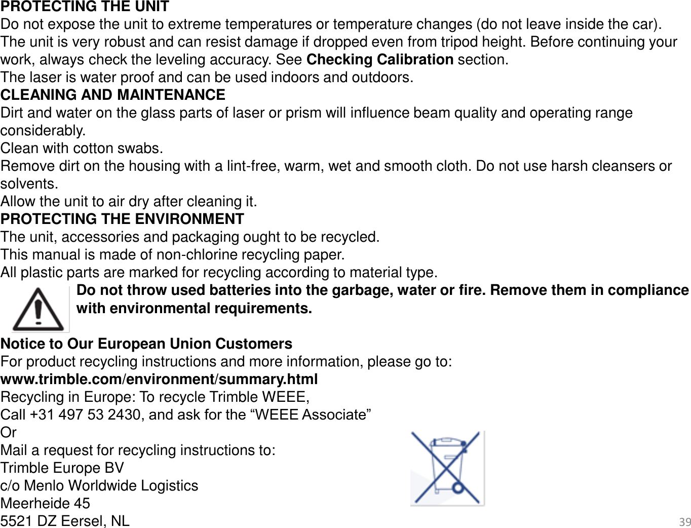 39   PROTECTING THE UNIT Do not expose the unit to extreme temperatures or temperature changes (do not leave inside the car). The unit is very robust and can resist damage if dropped even from tripod height. Before continuing your work, always check the leveling accuracy. See Checking Calibration section. The laser is water proof and can be used indoors and outdoors. CLEANING AND MAINTENANCE Dirt and water on the glass parts of laser or prism will influence beam quality and operating range considerably. Clean with cotton swabs. Remove dirt on the housing with a lint-free, warm, wet and smooth cloth. Do not use harsh cleansers or solvents. Allow the unit to air dry after cleaning it. PROTECTING THE ENVIRONMENT The unit, accessories and packaging ought to be recycled. This manual is made of non-chlorine recycling paper. All plastic parts are marked for recycling according to material type.  Do not throw used batteries into the garbage, water or fire. Remove them in compliance   with environmental requirements.  Notice to Our European Union Customers For product recycling instructions and more information, please go to: www.trimble.com/environment/summary.html Recycling in Europe: To recycle Trimble WEEE,  Call +31 497 53 2430, and ask for the “WEEE Associate” Or Mail a request for recycling instructions to: Trimble Europe BV c/o Menlo Worldwide Logistics Meerheide 45 5521 DZ Eersel, NL 