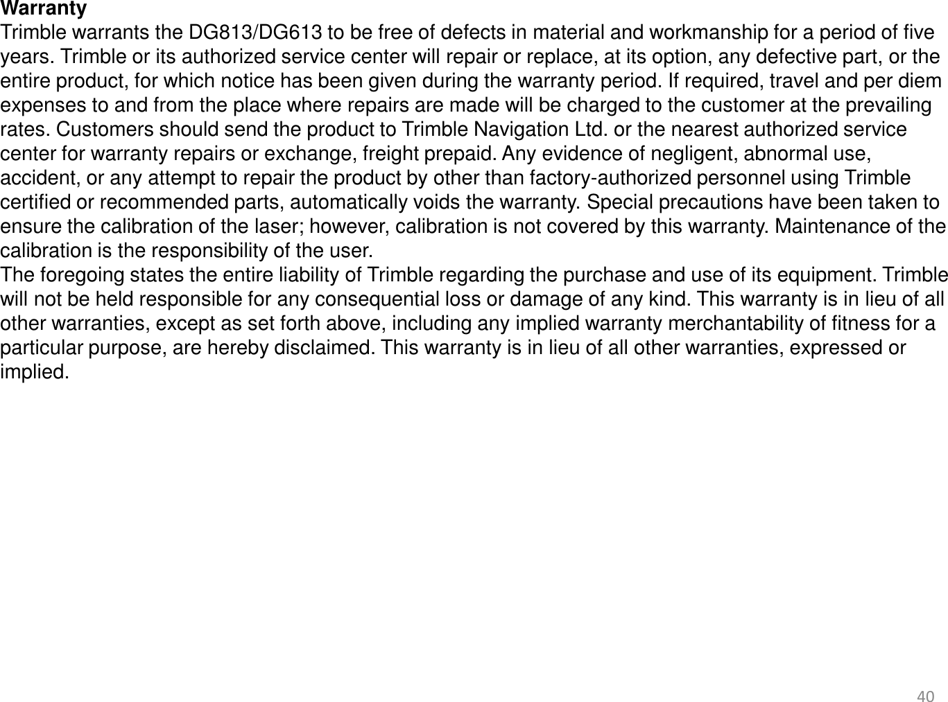 40   Warranty Trimble warrants the DG813/DG613 to be free of defects in material and workmanship for a period of five years. Trimble or its authorized service center will repair or replace, at its option, any defective part, or the entire product, for which notice has been given during the warranty period. If required, travel and per diem expenses to and from the place where repairs are made will be charged to the customer at the prevailing rates. Customers should send the product to Trimble Navigation Ltd. or the nearest authorized service center for warranty repairs or exchange, freight prepaid. Any evidence of negligent, abnormal use, accident, or any attempt to repair the product by other than factory-authorized personnel using Trimble certified or recommended parts, automatically voids the warranty. Special precautions have been taken to ensure the calibration of the laser; however, calibration is not covered by this warranty. Maintenance of the calibration is the responsibility of the user. The foregoing states the entire liability of Trimble regarding the purchase and use of its equipment. Trimble will not be held responsible for any consequential loss or damage of any kind. This warranty is in lieu of all other warranties, except as set forth above, including any implied warranty merchantability of fitness for a particular purpose, are hereby disclaimed. This warranty is in lieu of all other warranties, expressed or implied. 