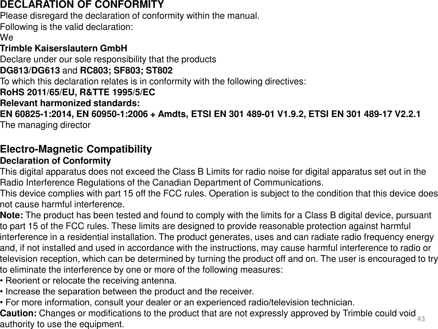 43     DECLARATION OF CONFORMITY Please disregard the declaration of conformity within the manual. Following is the valid declaration: We  Trimble Kaiserslautern GmbH Declare under our sole responsibility that the products DG813/DG613 and RC803; SF803; ST802 To which this declaration relates is in conformity with the following directives: RoHS 2011/65/EU, R&amp;TTE 1995/5/EC Relevant harmonized standards:  EN 60825-1:2014, EN 60950-1:2006 + Amdts, ETSI EN 301 489-01 V1.9.2, ETSI EN 301 489-17 V2.2.1 The managing director  Electro-Magnetic Compatibility Declaration of Conformity This digital apparatus does not exceed the Class B Limits for radio noise for digital apparatus set out in the Radio Interference Regulations of the Canadian Department of Communications. This device complies with part 15 off the FCC rules. Operation is subject to the condition that this device does not cause harmful interference. Note: The product has been tested and found to comply with the limits for a Class B digital device, pursuant to part 15 of the FCC rules. These limits are designed to provide reasonable protection against harmful interference in a residential installation. The product generates, uses and can radiate radio frequency energy and, if not installed and used in accordance with the instructions, may cause harmful interference to radio or television reception, which can be determined by turning the product off and on. The user is encouraged to try to eliminate the interference by one or more of the following measures: • Reorient or relocate the receiving antenna. • Increase the separation between the product and the receiver. • For more information, consult your dealer or an experienced radio/television technician. Caution: Changes or modifications to the product that are not expressly approved by Trimble could void authority to use the equipment.     