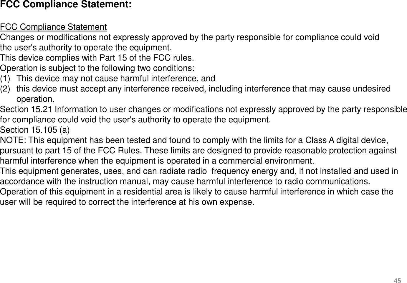 45       FCC Compliance Statement:   FCC Compliance Statement  Changes or modifications not expressly approved by the party responsible for compliance could void the user&apos;s authority to operate the equipment.  This device complies with Part 15 of the FCC rules.  Operation is subject to the following two conditions: (1) This device may not cause harmful interference, and  (2) this device must accept any interference received, including interference that may cause undesired operation.  Section 15.21 Information to user changes or modifications not expressly approved by the party responsible for compliance could void the user&apos;s authority to operate the equipment. Section 15.105 (a)  NOTE: This equipment has been tested and found to comply with the limits for a Class A digital device, pursuant to part 15 of the FCC Rules. These limits are designed to provide reasonable protection against harmful interference when the equipment is operated in a commercial environment.  This equipment generates, uses, and can radiate radio  frequency energy and, if not installed and used in accordance with the instruction manual, may cause harmful interference to radio communications.  Operation of this equipment in a residential area is likely to cause harmful interference in which case the user will be required to correct the interference at his own expense.     