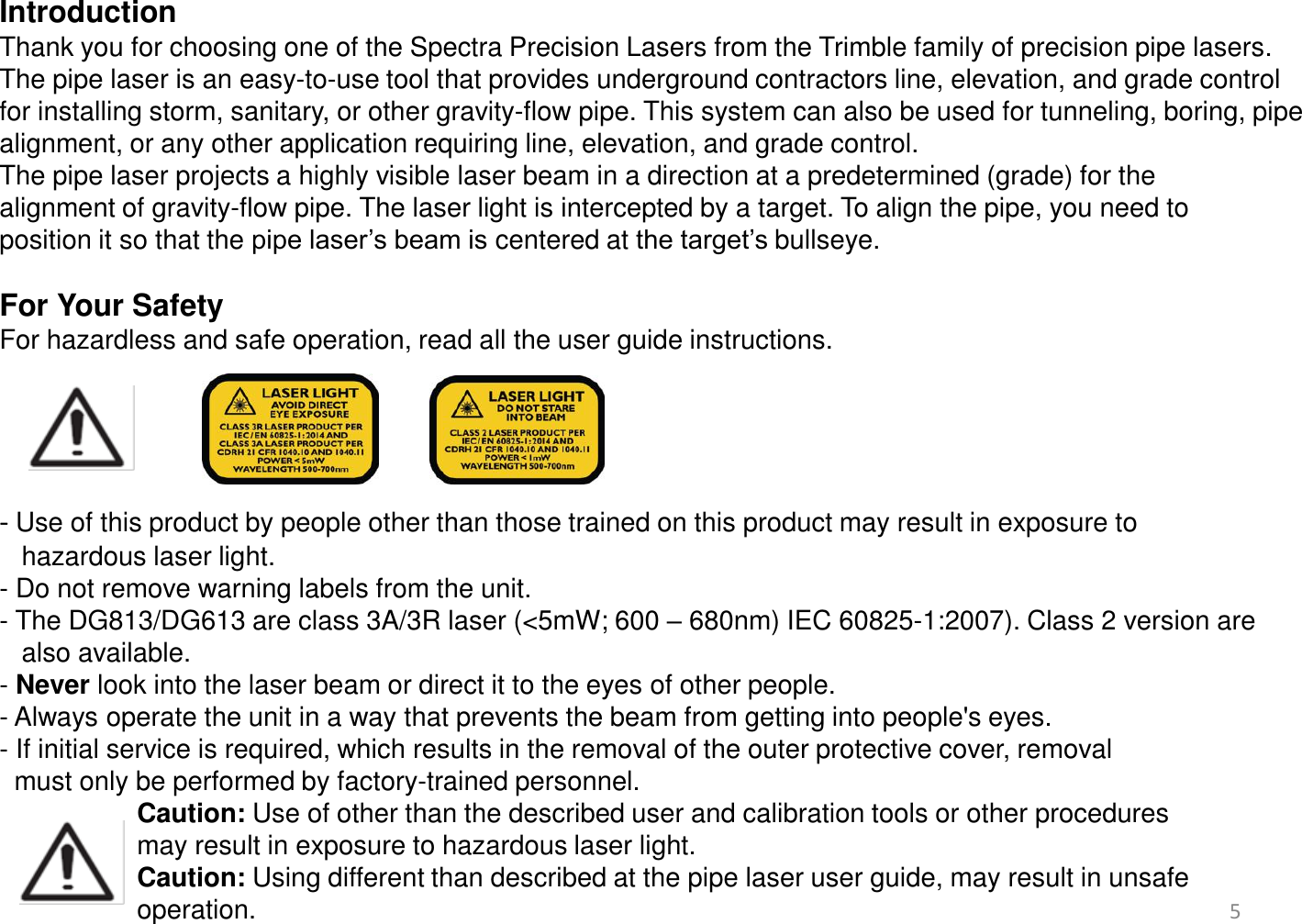 Introduction Thank you for choosing one of the Spectra Precision Lasers from the Trimble family of precision pipe lasers. The pipe laser is an easy-to-use tool that provides underground contractors line, elevation, and grade control for installing storm, sanitary, or other gravity-flow pipe. This system can also be used for tunneling, boring, pipe alignment, or any other application requiring line, elevation, and grade control. The pipe laser projects a highly visible laser beam in a direction at a predetermined (grade) for the  alignment of gravity-flow pipe. The laser light is intercepted by a target. To align the pipe, you need to  position it so that the pipe laser’s beam is centered at the target’s bullseye.  For Your Safety  For hazardless and safe operation, read all the user guide instructions.     - Use of this product by people other than those trained on this product may result in exposure to     hazardous laser light. - Do not remove warning labels from the unit. - The DG813/DG613 are class 3A/3R laser (&lt;5mW; 600 – 680nm) IEC 60825-1:2007). Class 2 version are    also available. - Never look into the laser beam or direct it to the eyes of other people. - Always operate the unit in a way that prevents the beam from getting into people&apos;s eyes. - If initial service is required, which results in the removal of the outer protective cover, removal     must only be performed by factory-trained personnel.    Caution: Use of other than the described user and calibration tools or other procedures   may result in exposure to hazardous laser light.  Caution: Using different than described at the pipe laser user guide, may result in unsafe    operation.  5 