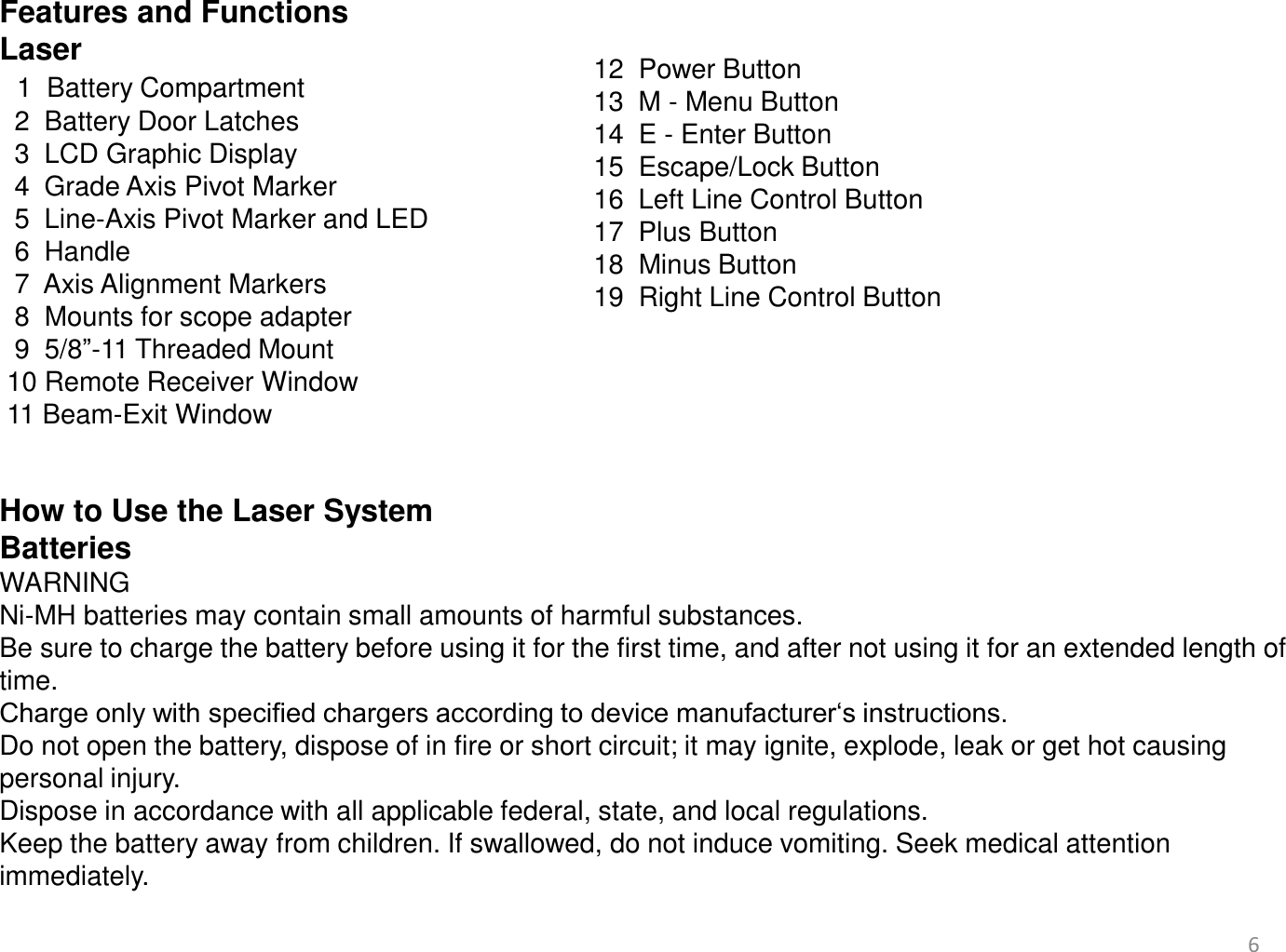 Features and Functions  Laser   1  Battery Compartment   2  Battery Door Latches    3  LCD Graphic Display   4  Grade Axis Pivot Marker   5  Line-Axis Pivot Marker and LED   6  Handle   7  Axis Alignment Markers   8  Mounts for scope adapter   9  5/8”-11 Threaded Mount  10 Remote Receiver Window  11 Beam-Exit Window   6 12  Power Button  13  M - Menu Button 14  E - Enter Button 15  Escape/Lock Button 16  Left Line Control Button 17  Plus Button  18  Minus Button  19  Right Line Control Button   How to Use the Laser System Batteries WARNING Ni-MH batteries may contain small amounts of harmful substances. Be sure to charge the battery before using it for the first time, and after not using it for an extended length of time.  Charge only with specified chargers according to device manufacturer‘s instructions. Do not open the battery, dispose of in fire or short circuit; it may ignite, explode, leak or get hot causing personal injury. Dispose in accordance with all applicable federal, state, and local regulations. Keep the battery away from children. If swallowed, do not induce vomiting. Seek medical attention immediately. 