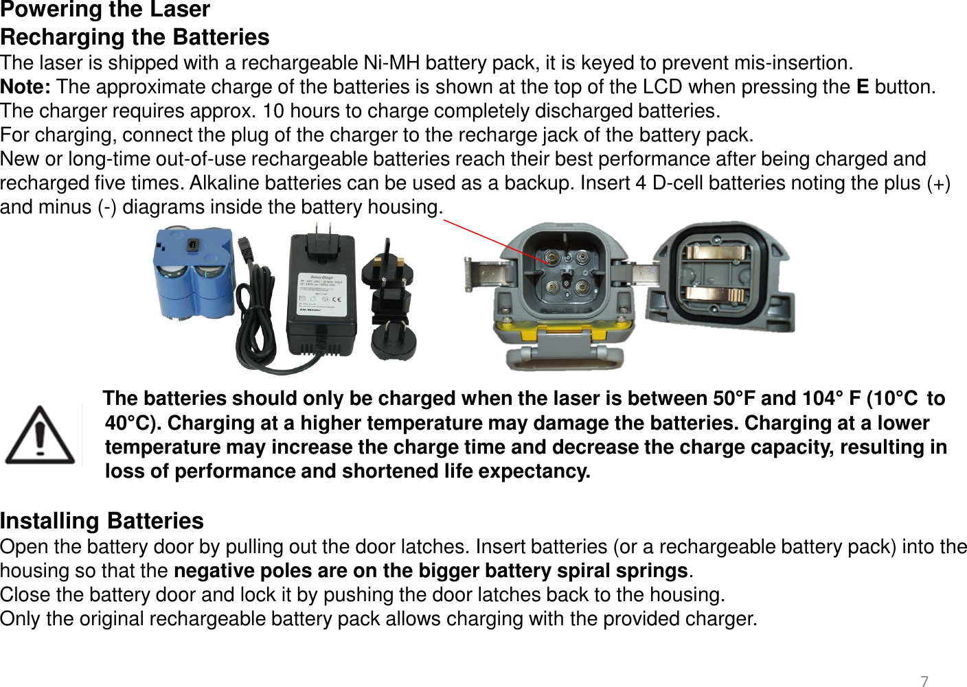 Powering the Laser Recharging the Batteries The laser is shipped with a rechargeable Ni-MH battery pack, it is keyed to prevent mis-insertion.  Note: The approximate charge of the batteries is shown at the top of the LCD when pressing the E button.  The charger requires approx. 10 hours to charge completely discharged batteries.  For charging, connect the plug of the charger to the recharge jack of the battery pack.  New or long-time out-of-use rechargeable batteries reach their best performance after being charged and recharged five times. Alkaline batteries can be used as a backup. Insert 4 D-cell batteries noting the plus (+) and minus (-) diagrams inside the battery housing.        The batteries should only be charged when the laser is between 50°F and 104° F (10°C  to                    40°C). Charging at a higher temperature may damage the batteries. Charging at a lower                     temperature may increase the charge time and decrease the charge capacity, resulting in                     loss of performance and shortened life expectancy.   Installing Batteries Open the battery door by pulling out the door latches. Insert batteries (or a rechargeable battery pack) into the housing so that the negative poles are on the bigger battery spiral springs.  Close the battery door and lock it by pushing the door latches back to the housing. Only the original rechargeable battery pack allows charging with the provided charger.   7 