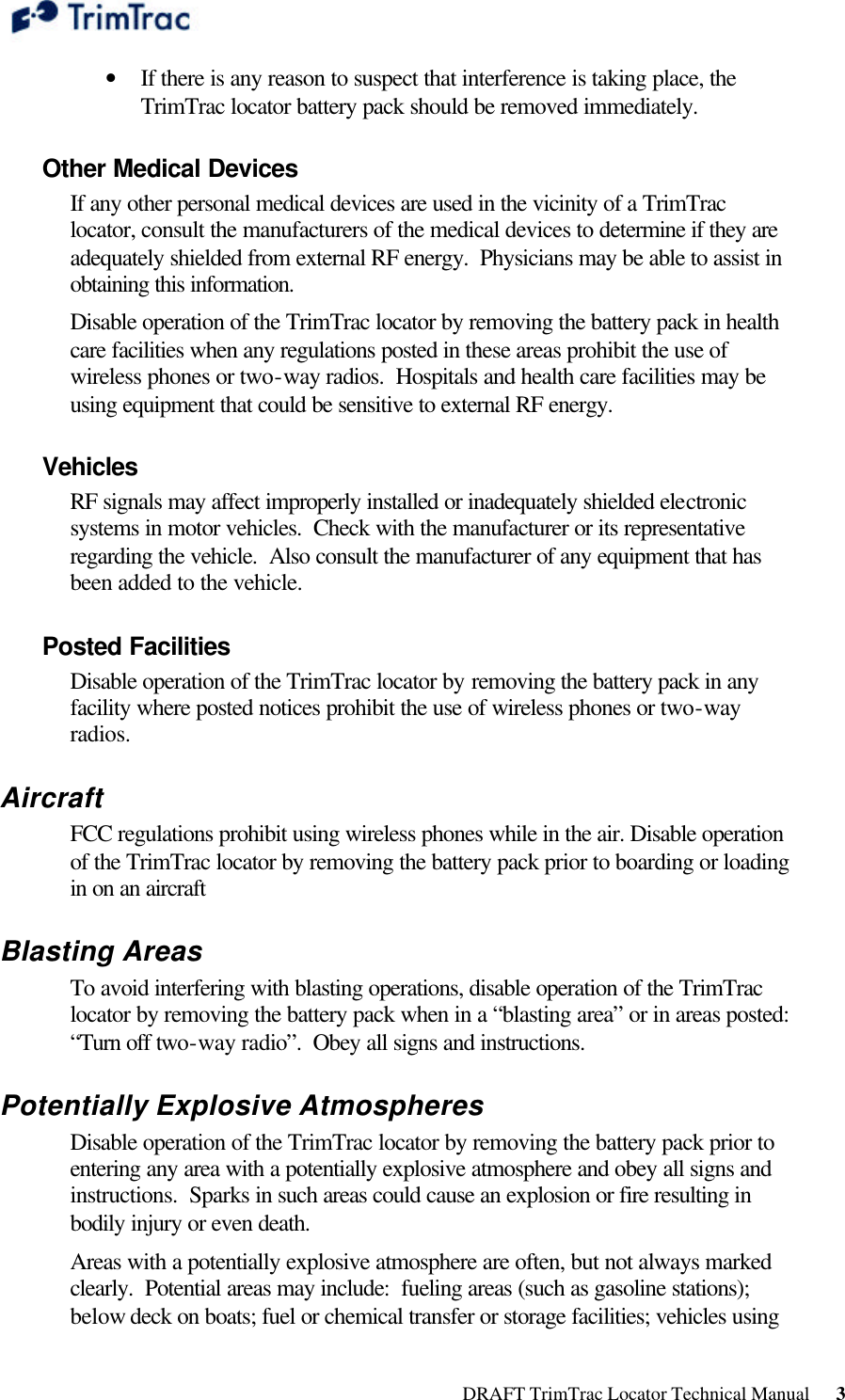  DRAFT TrimTrac Locator Technical Manual      3 • If there is any reason to suspect that interference is taking place, the TrimTrac locator battery pack should be removed immediately. Other Medical Devices If any other personal medical devices are used in the vicinity of a TrimTrac locator, consult the manufacturers of the medical devices to determine if they are adequately shielded from external RF energy.  Physicians may be able to assist in obtaining this information. Disable operation of the TrimTrac locator by removing the battery pack in health care facilities when any regulations posted in these areas prohibit the use of wireless phones or two-way radios.  Hospitals and health care facilities may be using equipment that could be sensitive to external RF energy. Vehicles RF signals may affect improperly installed or inadequately shielded electronic systems in motor vehicles.  Check with the manufacturer or its representative regarding the vehicle.  Also consult the manufacturer of any equipment that has been added to the vehicle. Posted Facilities Disable operation of the TrimTrac locator by removing the battery pack in any facility where posted notices prohibit the use of wireless phones or two-way radios. Aircraft FCC regulations prohibit using wireless phones while in the air. Disable operation of the TrimTrac locator by removing the battery pack prior to boarding or loading in on an aircraft Blasting Areas  To avoid interfering with blasting operations, disable operation of the TrimTrac locator by removing the battery pack when in a “blasting area” or in areas posted:  “Turn off two-way radio”.  Obey all signs and instructions. Potentially Explosive Atmospheres Disable operation of the TrimTrac locator by removing the battery pack prior to entering any area with a potentially explosive atmosphere and obey all signs and instructions.  Sparks in such areas could cause an explosion or fire resulting in bodily injury or even death. Areas with a potentially explosive atmosphere are often, but not always marked clearly.  Potential areas may include:  fueling areas (such as gasoline stations); below deck on boats; fuel or chemical transfer or storage facilities; vehicles using 