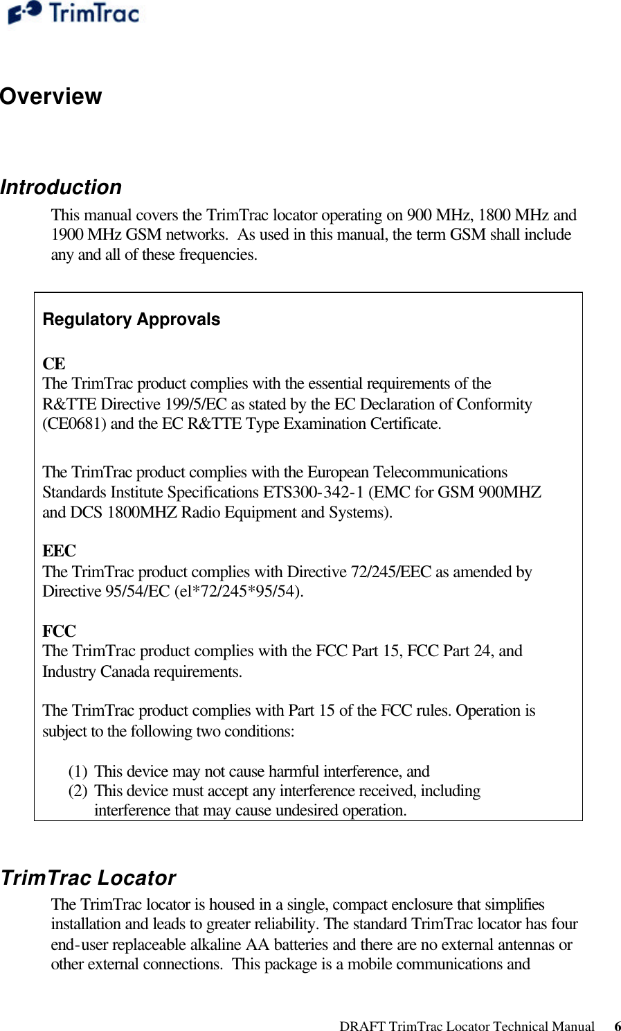  DRAFT TrimTrac Locator Technical Manual      6  Overview  Introduction This manual covers the TrimTrac locator operating on 900 MHz, 1800 MHz and 1900 MHz GSM networks.  As used in this manual, the term GSM shall include any and all of these frequencies.  Regulatory Approvals  CE  The TrimTrac product complies with the essential requirements of the R&amp;TTE Directive 199/5/EC as stated by the EC Declaration of Conformity (CE0681) and the EC R&amp;TTE Type Examination Certificate.   The TrimTrac product complies with the European Telecommunications Standards Institute Specifications ETS300-342-1 (EMC for GSM 900MHZ and DCS 1800MHZ Radio Equipment and Systems).   EEC  The TrimTrac product complies with Directive 72/245/EEC as amended by Directive 95/54/EC (el*72/245*95/54). 1.1.2   FCC  The TrimTrac product complies with the FCC Part 15, FCC Part 24, and Industry Canada requirements.   The TrimTrac product complies with Part 15 of the FCC rules. Operation is subject to the following two conditions:   (1) This device may not cause harmful interference, and  (2) This device must accept any interference received, including interference that may cause undesired operation.  TrimTrac Locator The TrimTrac locator is housed in a single, compact enclosure that simplifies installation and leads to greater reliability. The standard TrimTrac locator has four end-user replaceable alkaline AA batteries and there are no external antennas or other external connections.  This package is a mobile communications and 