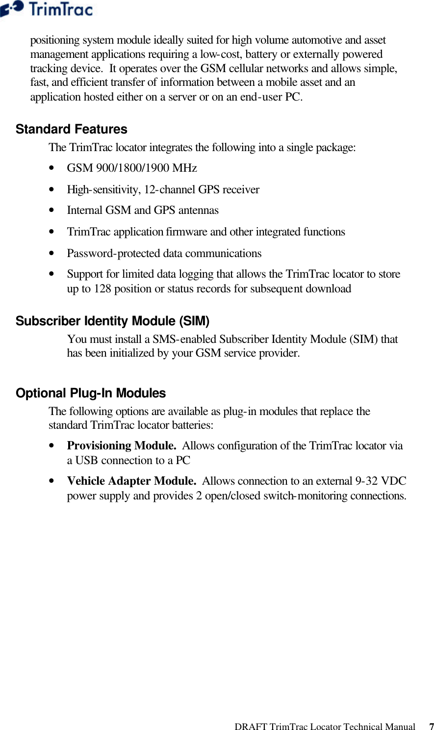  DRAFT TrimTrac Locator Technical Manual      7 positioning system module ideally suited for high volume automotive and asset management applications requiring a low-cost, battery or externally powered tracking device.  It operates over the GSM cellular networks and allows simple, fast, and efficient transfer of information between a mobile asset and an application hosted either on a server or on an end-user PC. Standard Features The TrimTrac locator integrates the following into a single package:  • GSM 900/1800/1900 MHz • High-sensitivity, 12-channel GPS receiver  • Internal GSM and GPS antennas  • TrimTrac application firmware and other integrated functions  • Password-protected data communications  • Support for limited data logging that allows the TrimTrac locator to store up to 128 position or status records for subsequent download Subscriber Identity Module (SIM) You must install a SMS-enabled Subscriber Identity Module (SIM) that has been initialized by your GSM service provider.  Optional Plug-In Modules The following options are available as plug-in modules that replace the standard TrimTrac locator batteries:  • Provisioning Module.  Allows configuration of the TrimTrac locator via a USB connection to a PC  • Vehicle Adapter Module.  Allows connection to an external 9-32 VDC power supply and provides 2 open/closed switch-monitoring connections. 