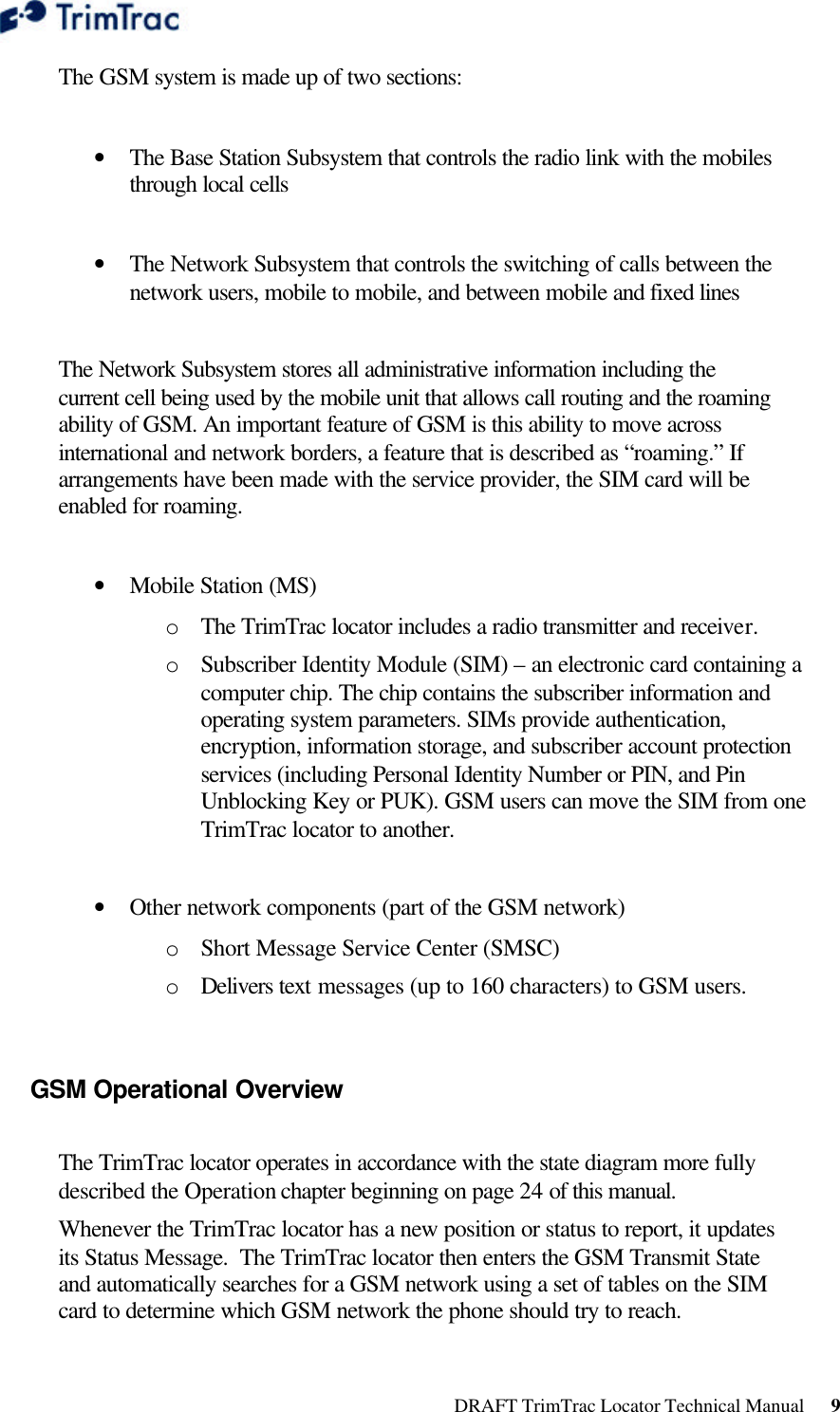  DRAFT TrimTrac Locator Technical Manual      9 The GSM system is made up of two sections:   • The Base Station Subsystem that controls the radio link with the mobiles through local cells   • The Network Subsystem that controls the switching of calls between the network users, mobile to mobile, and between mobile and fixed lines   The Network Subsystem stores all administrative information including the current cell being used by the mobile unit that allows call routing and the roaming ability of GSM. An important feature of GSM is this ability to move across international and network borders, a feature that is described as “roaming.” If arrangements have been made with the service provider, the SIM card will be enabled for roaming.   • Mobile Station (MS)  o The TrimTrac locator includes a radio transmitter and receiver. o Subscriber Identity Module (SIM) – an electronic card containing a computer chip. The chip contains the subscriber information and operating system parameters. SIMs provide authentication, encryption, information storage, and subscriber account protection services (including Personal Identity Number or PIN, and Pin Unblocking Key or PUK). GSM users can move the SIM from one TrimTrac locator to another.   • Other network components (part of the GSM network) o Short Message Service Center (SMSC)  o Delivers text messages (up to 160 characters) to GSM users.  GSM Operational Overview   The TrimTrac locator operates in accordance with the state diagram more fully described the Operation chapter beginning on page 24 of this manual. Whenever the TrimTrac locator has a new position or status to report, it updates its Status Message.  The TrimTrac locator then enters the GSM Transmit State and automatically searches for a GSM network using a set of tables on the SIM card to determine which GSM network the phone should try to reach.  