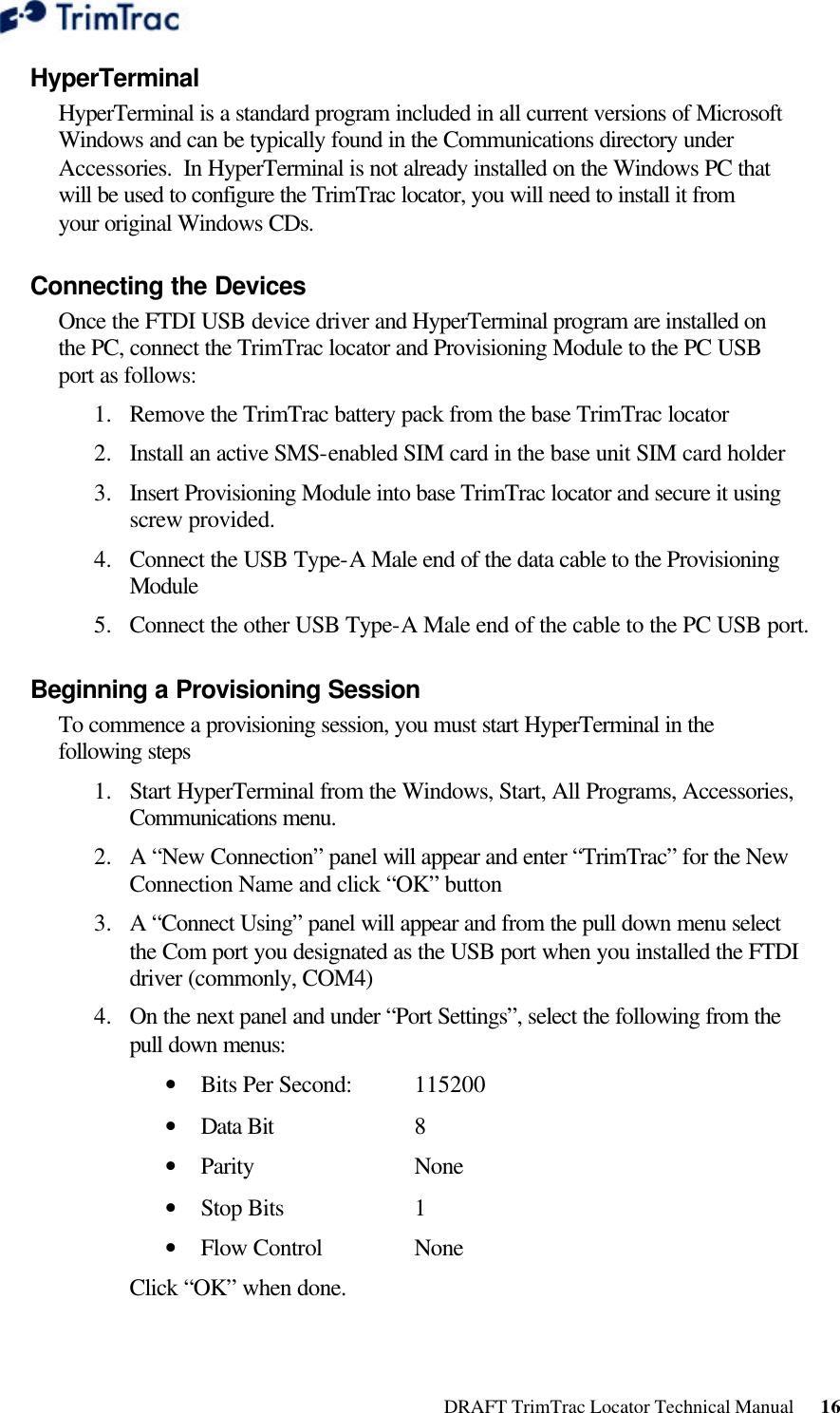  DRAFT TrimTrac Locator Technical Manual      16 HyperTerminal HyperTerminal is a standard program included in all current versions of Microsoft Windows and can be typically found in the Communications directory under Accessories.  In HyperTerminal is not already installed on the Windows PC that will be used to configure the TrimTrac locator, you will need to install it from your original Windows CDs. Connecting the Devices Once the FTDI USB device driver and HyperTerminal program are installed on the PC, connect the TrimTrac locator and Provisioning Module to the PC USB port as follows: 1.  Remove the TrimTrac battery pack from the base TrimTrac locator 2.  Install an active SMS-enabled SIM card in the base unit SIM card holder 3.  Insert Provisioning Module into base TrimTrac locator and secure it using screw provided. 4.  Connect the USB Type-A Male end of the data cable to the Provisioning Module 5.  Connect the other USB Type-A Male end of the cable to the PC USB port. Beginning a Provisioning Session To commence a provisioning session, you must start HyperTerminal in the following steps 1.  Start HyperTerminal from the Windows, Start, All Programs, Accessories, Communications menu. 2.  A “New Connection” panel will appear and enter “TrimTrac” for the New Connection Name and click “OK” button 3.  A “Connect Using” panel will appear and from the pull down menu select the Com port you designated as the USB port when you installed the FTDI driver (commonly, COM4) 4.  On the next panel and under “Port Settings”, select the following from the pull down menus: • Bits Per Second:  115200 • Data Bit    8 • Parity   None • Stop Bits    1 • Flow Control    None Click “OK” when done. 