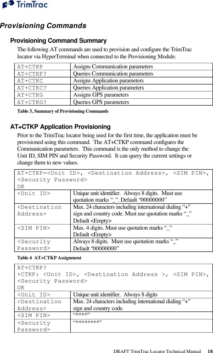  DRAFT TrimTrac Locator Technical Manual      18 Provisioning Commands Provisioning Command Summary  The following AT commands are used to provision and configure the TrimTrac locator via HyperTerminal when connected to the Provisioning Module. AT+CTKP Assigns Communication parameters AT+CTKP? Queries Communication parameters AT+CTKC Assigns Application parameters AT+CTKC? Queries Application parameters AT+CTKG Assigns GPS parameters AT+CTKG? Queries GPS parameters Table 3, Summary of Provisioning Commands AT+CTKP Application Provisioning Prior to the TrimTrac locator being used for the first time, the application must be provisioned using this command.  The AT+CTKP command configures the Communication parameters.  This command is the only method to change the Unit ID, SIM PIN and Security Password.  It can query the current settings or change them to new values. AT+CTKP=&lt;Unit ID&gt;, &lt;Destination Address&gt;, &lt;SIM PIN&gt;, &lt;Security Password&gt; OK &lt;Unit ID&gt; Unique unit identifier.  Always 8 digits.  Must use quotation marks “_”. Default “00000000” &lt;Destination Address&gt; Max. 24 characters including international dialing “+” sign and country code. Must use quotation marks “_” Default &lt;Empty&gt; &lt;SIM PIN&gt; Max. 4 digits. Must use quotation marks “_”  Default &lt;Empty&gt; &lt;Security Password&gt; Always 8 digits.  Must use quotation marks “_”  Default “00000000” Table 4  AT+CTKP Assignment AT+CTKP? +CTKP: &lt;Unit ID&gt;, &lt;Destination Address &gt;, &lt;SIM PIN&gt;, &lt;Security Password&gt; OK &lt;Unit ID&gt; Unique unit identifier.  Always 8 digits &lt;Destination Address&gt; Max. 24 characters including international dialing “+” sign and country code. &lt;SIM PIN&gt; “****” &lt;Security Password&gt; “********” 
