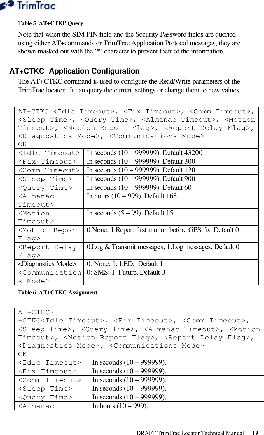  DRAFT TrimTrac Locator Technical Manual      19 Table 5  AT+CTKP Query Note that when the SIM PIN field and the Security Password fields are queried using either AT+commands or TrimTrac Application Protocol messages, they are shown masked out with the ‘*’ character to prevent theft of the information. AT+CTKC  Application Configuration The AT+CTKC command is used to configure the Read/Write parameters of the TrimTrac locator.  It can query the current settings or change them to new values.  AT+CTKC=&lt;Idle Timeout&gt;, &lt;Fix Timeout&gt;, &lt;Comm Timeout&gt;, &lt;Sleep Time&gt;, &lt;Query Time&gt;, &lt;Almanac Timeout&gt;, &lt;Motion Timeout&gt;, &lt;Motion Report Flag&gt;, &lt;Report Delay Flag&gt;, &lt;Diagnostics Mode&gt;, &lt;Communications Mode&gt; OK &lt;Idle Timeout&gt; In seconds (10 – 999999). Default 43200 &lt;Fix Timeout&gt; In seconds (10 – 999999). Default 300 &lt;Comm Timeout&gt; In seconds (10 – 999999). Default 120 &lt;Sleep Time&gt; In seconds (10 – 999999). Default 900 &lt;Query Time&gt; In seconds (10 – 999999). Default 60 &lt;Almanac Timeout&gt; In hours (10 – 999). Default 168 &lt;Motion Timeout&gt; In seconds (5 – 99). Default 15 &lt;Motion Report Flag&gt; 0:None; 1:Report first motion before GPS fix. Default 0 &lt;Report Delay Flag&gt; 0:Log &amp; Transmit messages; 1:Log messages. Default 0 &lt;Diagnostics Mode&gt; 0: None; 1: LED.  Default 1 &lt;Communications Mode&gt; 0: SMS; 1: Future. Default 0 Table 6  AT+CTKC Assignment  AT+CTKC? +CTKC&lt;Idle Timeout&gt;, &lt;Fix Timeout&gt;, &lt;Comm Timeout&gt;, &lt;Sleep Time&gt;, &lt;Query Time&gt;, &lt;Almanac Timeout&gt;, &lt;Motion Timeout&gt;, &lt;Motion Report Flag&gt;, &lt;Report Delay Flag&gt;, &lt;Diagnostics Mode&gt;, &lt;Communications Mode&gt; OK &lt;Idle Timeout&gt; In seconds (10 – 999999). &lt;Fix Timeout&gt; In seconds (10 – 999999). &lt;Comm Timeout&gt; In seconds (10 – 999999). &lt;Sleep Time&gt; In seconds (10 – 999999). &lt;Query Time&gt; In seconds (10 – 999999). &lt;Almanac In hours (10 – 999). 