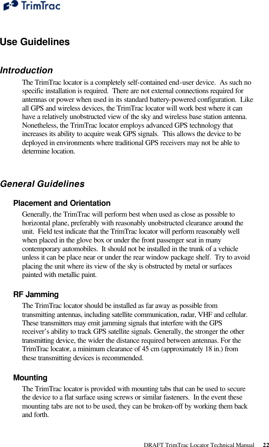  DRAFT TrimTrac Locator Technical Manual      22  Use Guidelines  Introduction The TrimTrac locator is a completely self-contained end-user device.  As such no specific installation is required.  There are not external connections required for antennas or power when used in its standard battery-powered configuration.  Like all GPS and wireless devices, the TrimTrac locator will work best where it can have a relatively unobstructed view of the sky and wireless base station antenna.  Nonetheless, the TrimTrac locator employs advanced GPS technology that increases its ability to acquire weak GPS signals.  This allows the device to be deployed in environments where traditional GPS receivers may not be able to determine location.  General Guidelines Placement and Orientation Generally, the TrimTrac will perform best when used as close as possible to horizontal plane, preferably with reasonably unobstructed clearance around the unit.  Field test indicate that the TrimTrac locator will perform reasonably well when placed in the glove box or under the front passenger seat in many contemporary automobiles.  It should not be installed in the trunk of a vehicle unless it can be place near or under the rear window package shelf.  Try to avoid placing the unit where its view of the sky is obstructed by metal or surfaces painted with metallic paint. RF Jamming The TrimTrac locator should be installed as far away as possible from transmitting antennas, including satellite communication, radar, VHF and cellular. These transmitters may emit jamming signals that interfere with the GPS receiver’s ability to track GPS satellite signals. Generally, the stronger the other transmitting device, the wider the distance required between antennas. For the TrimTrac locator, a minimum clearance of 45 cm (approximately 18 in.) from these transmitting devices is recommended. Mounting The TrimTrac locator is provided with mounting tabs that can be used to secure the device to a flat surface using screws or similar fasteners.  In the event these mounting tabs are not to be used, they can be broken-off by working them back and forth. 