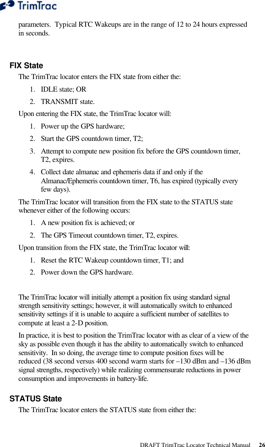  DRAFT TrimTrac Locator Technical Manual      26 parameters.  Typical RTC Wakeups are in the range of 12 to 24 hours expressed in seconds.  FIX State The TrimTrac locator enters the FIX state from either the: 1.  IDLE state; OR 2.  TRANSMIT state.  Upon entering the FIX state, the TrimTrac locator will: 1.  Power up the GPS hardware; 2.  Start the GPS countdown timer, T2; 3.  Attempt to compute new position fix before the GPS countdown timer, T2, expires. 4.  Collect date almanac and ephemeris data if and only if the Almanac/Ephemeris countdown timer, T6, has expired (typically every few days). The TrimTrac locator will transition from the FIX state to the STATUS state whenever either of the following occurs: 1.  A new position fix is achieved; or 2.  The GPS Timeout countdown timer, T2, expires. Upon transition from the FIX state, the TrimTrac locator will: 1.  Reset the RTC Wakeup countdown timer, T1; and 2.  Power down the GPS hardware.  The TrimTrac locator will initially attempt a position fix using standard signal strength sensitivity settings; however, it will automatically switch to enhanced sensitivity settings if it is unable to acquire a sufficient number of satellites to compute at least a 2-D position. In practice, it is best to position the TrimTrac locator with as clear of a view of the sky as possible even though it has the ability to automatically switch to enhanced sensitivity.  In so doing, the average time to compute position fixes will be reduced (38 second versus 400 second warm starts for –130 dBm and –136 dBm signal strengths, respectively) while realizing commensurate reductions in power consumption and improvements in battery-life. STATUS State The TrimTrac locator enters the STATUS state from either the: 